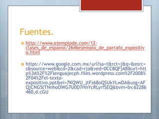 Fuentes.


http://www.ejemplode.com/12clases_de_espanol/2646ejemplo_de_parrafo_expositiv
o.html



https://www.google.com.mx/url?sa=t&rct=j&q=&esrc=
s&source=web&cd=2&cad=rja&ved=0CC8QFjAB&url=htt
p%3A%2F%2Flenguajecph.files.wordpress.com%2F2008%
2F04%2Fel-textoexpositivo.ppt&ei=7KQWU_jtFs68oQSUkYLwDA&usg=AF
QjCNG5lTNnhoOWG7U0D7HnYcRLyrfSEQ&bvm=bv.62286
460,d.cGU

 