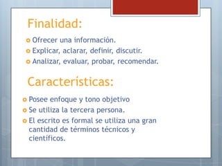 Finalidad:
 Ofrecer

una información.
 Explicar, aclarar, definir, discutir.
 Analizar, evaluar, probar, recomendar.

Características:
 Posee

enfoque y tono objetivo
 Se utiliza la tercera persona.
 El escrito es formal se utiliza una gran
cantidad de términos técnicos y
científicos.

 