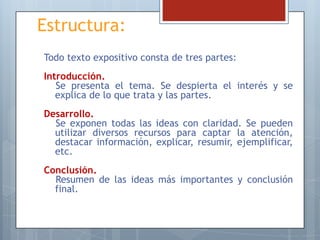 Estructura:
Todo texto expositivo consta de tres partes:
Introducción.
Se presenta el tema. Se despierta el interés y se
explica de lo que trata y las partes.

Desarrollo.
Se exponen todas las ideas con claridad. Se pueden
utilizar diversos recursos para captar la atención,
destacar información, explicar, resumir, ejemplificar,
etc.
Conclusión.
Resumen de las ideas más importantes y conclusión
final.

 