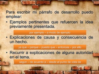 Para escribir mi párrafo de desarrollo puedo
emplear:
• Ejemplos pertinentes que refuercen la idea
previamente presentada.
• Explicaciones de causa y consecuencia de
un hecho.
• Recurrir a explicaciones de alguna autoridad
en el tema.
por ejemplo – a modo de ejemplo
ya que – porque – puesto que – entonces – por ello
según – de acuerdo a – desde el punto de vista de