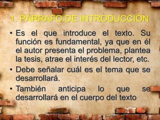 1. PÁRRAFO DE INTRODUCCIÓN
• Es el que introduce el texto. Su
función es fundamental, ya que en él
el autor presenta el problema, plantea
la tesis, atrae el interés del lector, etc.
• Debe señalar cuál es el tema que se
desarrollará.
• También anticipa lo que se
desarrollará en el cuerpo del texto