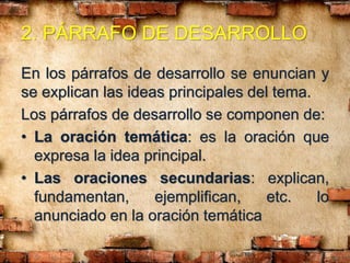 2. PÁRRAFO DE DESARROLLO
En los párrafos de desarrollo se enuncian y
se explican las ideas principales del tema.
Los párrafos de desarrollo se componen de:
• La oración temática: es la oración que
expresa la idea principal.
• Las oraciones secundarias: explican,
fundamentan, ejemplifican, etc. lo
anunciado en la oración temática