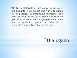 *
*Un texto dialogado es una conversación entre
un hablante y un oyente que van alternando
estos papeles. Es importante mencionar que
muchas veces los textos utilizan varios tipos de
párrafos, es decir que por ejemplo, un artículo
en el periódico puede ser descriptivo,
expositivo y narrativo al mismo tiempo.
 