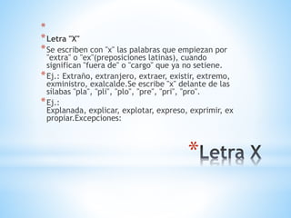*
*
*Letra "X"
*Se escriben con "x" las palabras que empiezan por
"extra" o "ex"(preposiciones latinas), cuando
significan "fuera de" o "cargo" que ya no setiene.
*Ej.: Extraño, extranjero, extraer, existir, extremo,
exministro, exalcalde.Se escribe "x" delante de las
sílabas "pla", "pli", "plo", "pre", "pri", "pro".
*Ej.:
Explanada, explicar, explotar, expreso, exprimir, ex
propiar.Excepciones:
 
