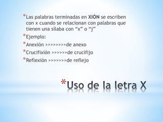 *
*Las palabras terminadas en XIÓN se escriben
con x cuando se relacionan con palabras que
tienen una sílaba con “x” o “j”
*Ejemplo:
*Anexión >>>>>>>>de anexo
*Crucifixión >>>>>>de crucifijo
*Reflexión >>>>>>>de reflejo
 