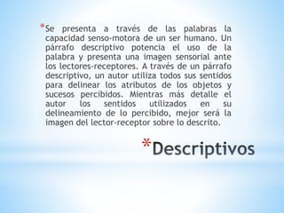 *
*Se presenta a través de las palabras la
capacidad senso-motora de un ser humano. Un
párrafo descriptivo potencia el uso de la
palabra y presenta una imagen sensorial ante
los lectores-receptores. A través de un párrafo
descriptivo, un autor utiliza todos sus sentidos
para delinear los atributos de los objetos y
sucesos percibidos. Mientras más detalle el
autor los sentidos utilizados en su
delineamiento de lo percibido, mejor será la
imagen del lector-receptor sobre lo descrito.
 