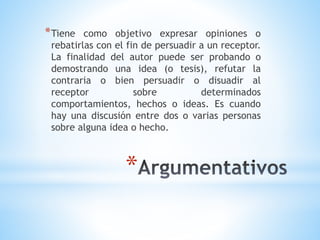 *
*Tiene como objetivo expresar opiniones o
rebatirlas con el fin de persuadir a un receptor.
La finalidad del autor puede ser probando o
demostrando una idea (o tesis), refutar la
contraria o bien persuadir o disuadir al
receptor sobre determinados
comportamientos, hechos o ideas. Es cuando
hay una discusión entre dos o varias personas
sobre alguna idea o hecho.
 