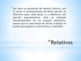 *
*Las ideas se presentan de manera relativa, por
lo tanto la interpretación de dicho párrafo es
diferente para cada lector y a diferencia del
párrafo argumentativo, éste es utilizado
frecuentemente en los ensayos científicos,
puesto que la naturaleza de dichos trabajos se
presta para generar controversia y confusión.
 