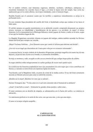 10
Por el sendero solitario, cual fantasmas vagarosos, abatidos, vacilantes, cabizbajos, andrajosos, se
encaminan lentamente los vencidos hacia el lago; y al mirar la lejana torre del templo, bajo cierta luz
opalescente que en los cielos alborea, van el paso retardando, como si temiesen llegar...
Rendida Kundry por el cansancio cuanto por los terribles y espantosos remordimientos se arroja en la
perfumada tierra...
En esos instantes llega procedente del castillo del Grial, el desdichado cortejo que conduce al rey hacia el
baño santo.
El sufrido monarca no guarda resentimientos en su adolorido corazón; comprende plenamente sus propios
errores, reconoce su culpabilidad y humildemente da las gracias a su servidora, ¡la mujer! el eterno
femenino; la Eva monumental de la Mitología Hebraica; eterno juguete de bienes y males en la tierra, según
el uso que los hombres hagan de ella.
La Magdala Wagneriana convertida vilmente en juguete del maligno, anhela también secundar los Divinos
ideales del Grial pero siempre cae vencida...
¡Mujer! Exclama Amfortas... ¿Eres Demonio acaso que vomitó el infierno para abrirme esta herida?...
¿Eres tal vez un ángel que descendiera de Urania para velar por mi existencia infortunada?...
La amazona bravía, la mujer símbolo de la dramática Wagneriana, prototipo magnífico de cuanto hay de más
abyecto y al par de más excelso en el mundo, es ciertamente formidable...
Su traje es montaraz y rudo, recogido en alto con un cinturón del que cuelgan largas pieles de culebra.
Su negra cabellera ondea milagrosamente en sueltas guedejas de oscuro matiz pardo-rojizo.
En su deliciosa faz femenina resplandecen unos ojos encantadores de color negro que a veces centellean con
fiereza y a menudo se inmovilizan con espantosa rigidez de muerte...
Trae Kundry cual la Magdalena Judía, un pomo de cristal de la Arabia exótica. El rey del Grial ciertamente
necesita un bálsamo precioso para sanar su adolorido corazón...
¡Bendita sea la mujer! ¡Benditos los seres que se adoran!...
Hermes Trimegisto dijo: "Te doy amor en el cual está contenido todo el Sumum de la sabiduría".
¿Amar? ¡Cuán bello es amar!... Solamente las grandes almas pueden y saben amar...
El amor comienza con un destello de simpatía, se substancializa con la fuerza del cariño y se sintetiza en
adoración...
Un matrimonio perfecto es la unión de dos seres, uno que ama más, y otro que ama mejor...
El amor es la mejor religión asequible...
CAPITULO VII
EL CASTO INOCENTE
 