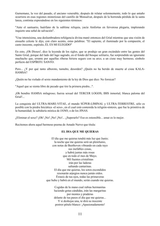 11
Gurnemanz, la voz del pasado, el anciano venerable, después de relatar solemnemente, todo lo que antaño
ocurriera en esas regiones misteriosas del castillo de Monsalvat, después de la horrenda pérdida de la santa
lanza, continúa expresándose en los siguientes términos:
"Ante el santuario, huérfano de la sublime reliquia, yacía Amfortas en fervorosa plegaria, implorando
inquieto una señal de salvación".
"Una intensísima, una deslumbradora refulgencia divina manó entonces del Grial mientras que una visión de
ensueño celeste le dijo, con claro acento, estas palabras: "El sapiente, el iluminado por la compasión, el
casto inocente, espéralo, ÉL ES MI ELEGIDO"
En esto, ¡Oh Dioses!, dice la leyenda de los siglos, que se produjo un gran escándalo entre las gentes del
Santo Grial, porque del lado del lago sagrado, en el fondo del bosque solitario, fue sorprendido un ignorante
muchacho que, errante por aquellas riberas hiriera seguro con su arco, a un cisne muy hermoso, símbolo
perfecto del ESPÍRITU SANTO.
Pero... ¿Y por qué tanto alboroto, tumulto, desorden? ¿Quién no ha herido de muerte al cisne KALA-
HAMSA?
¿Quién no ha violado el sexto mandamiento de la ley de Dios que dice: No fornicar?
"Aquel que se sienta libre de pecado que tire la primera piedra...".
¡Oh bendito HAMSA milagroso; fuerza sexual del TERCER LOGOS; IBIS inmortal; blanca paloma del
Grial!...
La conquista del ULTRA-MARE-VITAE, el mundo SÚPER-LIMINAL y ULTRA-TERRESTRE, sólo es
posible con la piedra Iniciática -el sexo-, en el cual está contenida la religión-síntesis, que fue la primitiva de
la humanidad; la sabiduría mística de JANO, o de los JINAS.
¿Eliminar el sexo? ¡Oh! ¡No! ¡No! ¡No!... ¿Superarlo? Eso es ostensible... amar es lo mejor.
Recitemos ahora aquel hermoso poema de Amado Nervo que titula:
EL DIA QUE ME QUIERAS
El día que me quieras tendrá más luz que Junio;
la noche que me quieras será un plenilunio,
con notas de Beethoven vibrando en cada rayo
sus inefables cosas,
y habrá juntas más rosas
que en todo el mes de Mayo.
Mil fuentes cristalinas
irán por las laderas
saltando cantarinas.
El día que me quieras, los sotos escondidos
resonarán arpegios nunca jamás oídos.
Éxtasis de tus ojos, todas las primaveras
que hubo y habrá en el mundo, serán cuando me quieras.
Cogidas de la mano cual rubias hermanitas
luciendo gotas cándidas, irán las margaritas
por montes y praderas
delante de tus pasos el día que me quieras...
Y si deshojas una, te dirá su inocente
postrer pétalo blanco: ¡Apasionadamente!
 