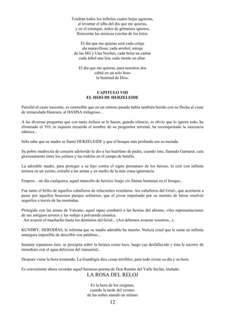 12
Tendrán todos los tréboles cuatro hojas agoreras,
al levantar el alba del día que me quieras,
y en el estanque, nidos de gérmenes ignotos,
florecerán las místicas corolas de los lotos.
El día que me quieras será cada celaje
ala maravillosa; cada arrebol, miraje
de las Mil y Una Noches, cada brisa un cantar
cada árbol una lira, cada monte un altar.
El día que me quieras, para nosotros dos
cabrá en un solo beso
la beatitud de Dios.
CAPITULO VIII
EL HIJO DE HERZELEIDE
Parsifal el casto inocente, es ostensible que en un remoto pasado había también herido con su flecha al cisne
de inmaculada blancura, al HAMSA milagroso...
A las diversas preguntas que con tanto énfasis se le hacen, guarda silencio, es obvio que lo ignora todo, ha
eliminado el YO, ni siquiera recuerda el nombre de su progenitor terrenal, ha reconquistado la inocencia
edénica...
Sólo sabe que su madre se llamó HERZELEIDE y que el bosque más profundo era su morada.
Su pobre madrecita de corazón adolorido le dio a luz huérfano de padre, cuando éste, llamado Gamuret, caía
gloriosamente entre los yelmos y las rodelas en el campo de batalla.
La adorable madre, para proteger a su hijo contra el signo prematuro de los héroes, lo crió con infinita
ternura en un yermo, extraño a las armas y en medio de la más crasa ignorancia.
Empero... un día cualquiera, aquel mancebo de heroico linaje vio llamas humanas en el bosque...
Fue tanto el brillo de aquellos caballeros de relucientes vestiduras -los caballeros del Grial-, que acertaron a
pasar por aquellos boscosos parajes solitarios, que el joven impulsado por su instinto de héroe resolvió
seguirlos a través de las montañas.
Protegido con las armas de Vulcano, aquel rapaz combatió a las bestias del abismo, viles representaciones
de sus antiguos errores y las redujo a polvareda cósmica.
Así avanzó el muchacho hasta los dominios del Grial... (Así debemos avanzar nosotros...).
KUNDRY, HERODÍAS, le informa que su madre adorable ha muerto. Noticia cruel que le sume en infinita
amargura imposible de describir con palabras...
Instante espantoso éste; se precipita sobre la hetaira como loco, luego cae desfallecido y ésta le socorre de
inmediato con el agua deliciosa del manantial...
Después viene la hora tremenda: La Gundrigia dice cosas terribles; para todo existe su día y su hora.
Es conveniente ahora recordar aquel hermoso poema de Don Ramón del Valle Inclán, titulado:
LA ROSA DEL RELOJ
Es la hora de los enigmas,
cuando la tarde del verano,
de las nubes mandó un milano
 