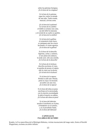 13
sobre las palomas benignas.
¡Es la hora de los enigmas!
Es la hora de la paloma:
sigue los vuelos la mirada
de una niña. Tarde rosada,
musical y divina coma.
¡Es la hora de la paloma!
Es la hora de la culebra:
el diablo se arranca una cana,
cae del árbol la manzana
y el cristal de un sueño se quiebra.
¡Es la hora de la culebra!
Es la hora de la gallina:
el cementerio tiene luces,
se santiguan ante las cruces
las beatas, el viento agoniza.
¡Es la hora de la gallina!
Es la hora de la doncella:
lágrimas, cartas y cantares,
el aire pleno de azahares,
la tarde azul, sólo una estrella.
¡Es la hora de la doncella!
Es la hora de la lechuza:
descifra escrituras el viejo,
se quiebra de pronto el espejo,
sale la vieja con la alcuza.
¡Es la hora de la lechuza!
Es la hora de la raposa:
Ronda la calle una vihuela,
porta la vieja a la mozuela
un anillo con una rosa.
¡Es la hora de la raposa!
Es la hora del alma en pena:
una bruja en la encrucijada,
con la oración excomulgada
le pide al muerto su cadena.
¡Es la hora del alma en pena!
Es la hora del lubricán:
acecha el mochuelo en el pino,
el bandolero en el camino,
y en el prostíbulo Satán.
¡Es la hora del lubricán!
CAPITULO IX
PALABRAS DE KUNDRY
Kundry, la Eva maravillosa de la Mitología Hebraica, víctima inconsciente del mago malo, frente al Parsifal
Wagneriano, exclama con dolor infinito:
 