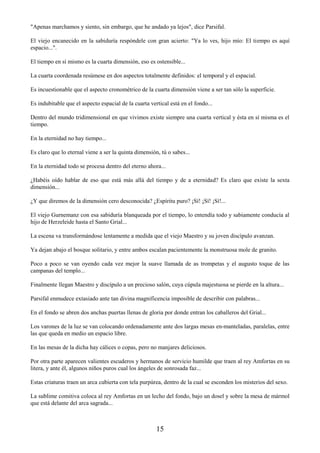 15
"Apenas marchamos y siento, sin embargo, que he andado ya lejos", dice Parsifal.
El viejo encanecido en la sabiduría respóndele con gran acierto: "Ya lo ves, hijo mío: El tiempo es aquí
espacio...".
El tiempo en sí mismo es la cuarta dimensión, eso es ostensible...
La cuarta coordenada resúmese en dos aspectos totalmente definidos: el temporal y el espacial.
Es incuestionable que el aspecto cronométrico de la cuarta dimensión viene a ser tan sólo la superficie.
Es indubitable que el aspecto espacial de la cuarta vertical está en el fondo...
Dentro del mundo tridimensional en que vivimos existe siempre una cuarta vertical y ésta en sí misma es el
tiempo.
En la eternidad no hay tiempo...
Es claro que lo eternal viene a ser la quinta dimensión, tú o sabes...
En la eternidad todo se procesa dentro del eterno ahora...
¿Habéis oído hablar de eso que está más allá del tiempo y de a eternidad? Es claro que existe la sexta
dimensión...
¿Y que diremos de la dimensión cero desconocida? ¿Espíritu puro? ¡Sí! ¡Sí! ¡Sí!...
El viejo Gurnemanz con esa sabiduría blanqueada por el tiempo, lo entendía todo y sabiamente conducía al
hijo de Herzeleide hasta el Santo Grial...
La escena va transformándose lentamente a medida que el viejo Maestro y su joven discípulo avanzan.
Ya dejan abajo el bosque solitario, y entre ambos escalan pacientemente la monstruosa mole de granito.
Poco a poco se van oyendo cada vez mejor la suave llamada de as trompetas y el augusto toque de las
campanas del templo...
Finalmente llegan Maestro y discípulo a un precioso salón, cuya cúpula majestuosa se pierde en la altura...
Parsifal enmudece extasiado ante tan divina magnificencia imposible de describir con palabras...
En el fondo se abren dos anchas puertas llenas de gloria por donde entran los caballeros del Grial...
Los varones de la luz se van colocando ordenadamente ante dos largas mesas en-manteladas, paralelas, entre
las que queda en medio un espacio libre.
En las mesas de la dicha hay cálices o copas, pero no manjares deliciosos.
Por otra parte aparecen valientes escuderos y hermanos de servicio humilde que traen al rey Amfortas en su
litera, y ante él, algunos niños puros cual los ángeles de sonrosada faz...
Estas criaturas traen un arca cubierta con tela purpúrea, dentro de la cual se esconden los misterios del sexo.
La sublime comitiva coloca al rey Amfortas en un lecho del fondo, bajo un dosel y sobre la mesa de mármol
que está delante del arca sagrada...
 