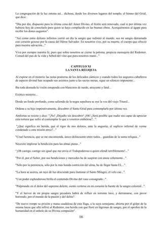 16
La congregación de la luz entona así... dichosa, desde los diversos lugares del templo, el himno del Grial,
que dice:
"Día por día, dispuesto para la última cena del Amor Divino, el festín será renovado, cual si por última vez
hubiese hoy de consolarle para quien se haya complacido en las buenas obras. Acerquémonos al ágape para
recibir los dones augustos".
"Así como entre dolores infinitos corrió un día la sangre que redimió al mundo, sea mi sangre derramada
con corazón gozoso por la causa del Héroe Salvador. En nosotros vive, por su muerte, el cuerpo que ofreció
para nuestra salvación..."
Viva por siempre nuestra fe, pues que sobre nosotros se cierne la paloma, propicia mensajera del Redentor.
Comed del pan de la vida y bebed del vino que para nosotros manó..."
CAPITULO XI
LA SANTA RELIQUIA
Al expirar en el misterio las notas postreras de los delicados cánticos y cuando todos los augustos caballeros
de aspecto divinal han ocupado sus asientos junto a las sacras mesas, sigue un silencio imponente...
Iba toda desnuda la visión estupenda con blancores de nardo, atrayente y fatal...
Exótico misterio...
Desde un fondo profundo, como saliendo de la negra sepultura se oye la voz del viejo Titurel...
Ordena a su hijo imperativamente, descubrir el Santo Grial para contemplarle por última vez.
Amfortas se resiste y dice: "¡No! ¡Dejadlo sin descubrir! ¡Oh! ¿Será posible que nadie sea capaz de apreciar
esta tortura que sufro al contemplar lo que a vosotros embelesa?...".
"¿Qué significa mi herida, qué el rigor de mis dolores, ante la angustia, el suplicio infernal de verme
condenado a esta misión atroz?..."
"Cruel herencia, que se me encomienda, único delincuente entre todos... guardián de la santa reliquia..."
Necesito implorar la bendición para las almas puras..."
“¡Oh castigo, castigo sin igual que me envía el Todopoderoso a quien ofendí terriblemente!...”
"Por él, por el Señor, por sus bendiciones y mercedes he de suspirar con ansia vehemente...".
"Sólo por la penitencia, sólo por la más honda contrición del alma, he de llegar hasta EL...".
"La hora se acerca, un rayo de luz desciende para iluminar el Santo Milagro; el velo cae...".
"Con poder esplendoroso brilla el contenido Divino del vaso consagrado...".
"Palpitando en el dolor del supremo deleite, siento verterse en mi corazón la fuente de la sangre celestial...".
"Y el hervor de mi propia sangre pecadora habrá de refluir en torrente loco, y derramarse, con pavor
horrendo, por el mundo de la pasión y del delito".
"De nuevo rompe su prisión y mana caudalosa de esta llaga, a la suya semejante, abierta por el golpe de la
misma lanza que allá infirió al Redentor, esa herida con que lloró en lágrimas de sangre, por el oprobio de la
humanidad en el anhelo de su Divina compasión".
 