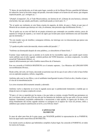 17
"Y ahora, de esta herida mía, en el más santo lugar, custodio yo de los Bienes Divinos, guardián del bálsamo
de redención, brota la hirviente sangre del pecado, renovada siempre en la fuente de mis ansias, que ninguna
expiación puede, ¡ay!, extinguir ya...".
"¡Piedad! ¡Compasión! ¡Tú, el Todo Misericordioso, ten lástima de mí! ¡Líbrame de esta herencia, ciérrame
esta herida y haz que sanado, purificado y santificado pueda yo morir para ti!..."
"No sé quién soy realmente en esta llama cruenta de angustia, de dolor, de goce y llanto en que nace el
Misterio de un encanto que destruye mi vida y la alimenta, más presiento algo terriblemente Divino...".
"No sé quién soy en esta red fatal de mi propia existencia que contempla con asombro místico, peces de
espuma en vértigos de espanto, y un venero de siglos que levanto para saciar inútilmente esta sed insaciable
que me atormenta..."
"En este mundo vano de tinieblas y amarguras infinitas, me interrogo con voz desconocida que parece una
voz ajena y grave..."
"¡Y queda mi pobre razón desvanecida, mísera sombra del pecado!..."
"Amfortas cae desmayado después de estas palabras, y es descubierto el Santo Grial..."
Cuentan viejas tradiciones que se pierden en la noche de los incontables siglos, que cuando aquel eximio
varón sublime sacó el cáliz sagrado -símbolo perfecto del YONI femenino-, un denso crepúsculo, -la niebla
sexual del Tabernáculo Hebreo-, se
esparció deliciosamente por todo el ámbito maravilloso de el Santuario.
Esto nos recuerda al SAHAJA-MAITHUNA en el instante supremo... Los Misterios del LINGAM-YONI
son terriblemente Divinos...
Desde arriba, del cielo, de Urania, desciende un purísimo rayo de luz que al caer cobre el cáliz le hace brillar
con un esplendor purpúreo, infinito, inagotable...
Amfortas sabe usar la cruz fálica y con el semblante transfigurado levanta el Grial en alto y bendice el pan y
el vino de la transubstanciación.
Los coros resuenan deliciosamente amando y adorando.
Amfortas vuelve a depositar en el arca la sagrada ascua que va palideciendo lentamente a medida que se
disipa de nuevo el espeso crepúsculo sexual...
"El pan y el vino es repartido por las mesas, a las que todos se sientan, excepto Parsifal que permanece en
pie y en éxtasis, del que sale al fin tan sólo por los lamentos de Amfortas, por los que sufre, el joven, mortal
espasmo. Gurnemanz creyéndole embrutecido e inconsciente a todo aquello, le agarra por un brazo y le
arroja brutalmente del recinto sagrado mientras se extinguen en el espacio las voces de jóvenes, niños y
caballeros que cantan la santificación en la Fe y en el Divino Amor".
CAPITULO XII
BAYREUTH
Es pues de saber para bien de la gran causa, que WAGNER prohibió la representación de su PARSIFAL
fuera de aquel teatro maravilloso de BAYREUTH...
Con mucho acierto ya dijimos que habiéndose cumplido el plazo legal, fue conocido el PARSIFAL en todos
los teatros de Europa...
 