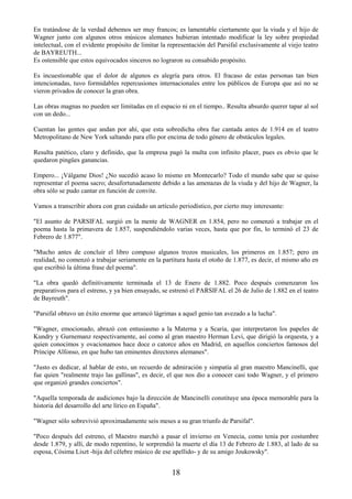 18
En tratándose de la verdad debemos ser muy francos; es lamentable ciertamente que la viuda y el hijo de
Wagner junto con algunos otros músicos alemanes hubieran intentado modificar la ley sobre propiedad
intelectual, con el evidente propósito de limitar la representación del Parsifal exclusivamente al viejo teatro
de BAYREUTH...
Es ostensible que estos equivocados sinceros no lograron su consabido propósito.
Es incuestionable que el dolor de algunos es alegría para otros. El fracaso de estas personas tan bien
intencionadas, tuvo formidables repercusiones internacionales entre los públicos de Europa que así no se
vieron privados de conocer la gran obra.
Las obras magnas no pueden ser limitadas en el espacio ni en el tiempo.. Resulta absurdo querer tapar al sol
con un dedo...
Cuentan las gentes que andan por ahí, que esta sobredicha obra fue cantada antes de 1.914 en el teatro
Metropolitano de New York saltando para ello por encima de todo género de obstáculos legales.
Resulta patético, claro y definido, que la empresa pagó la multa con infinito placer, pues es obvio que le
quedaron pingües ganancias.
Empero... ¡Válgame Dios! ¿No sucedió acaso lo mismo en Montecarlo? Todo el mundo sabe que se quiso
representar el poema sacro; desafortunadamente debido a las amenazas de la viuda y del hijo de Wagner, la
obra sólo se pudo cantar en función de convite.
Vamos a transcribir ahora con gran cuidado un artículo periodístico, por cierto muy interesante:
"El asunto de PARSIFAL surgió en la mente de WAGNER en 1.854, pero no comenzó a trabajar en el
poema hasta la primavera de 1.857, suspendiéndolo varias veces, hasta que por fin, lo terminó el 23 de
Febrero de 1.877".
"Mucho antes de concluir el libro compuso algunos trozos musicales, los primeros en 1.857; pero en
realidad, no comenzó a trabajar seriamente en la partitura hasta el otoño de 1.877, es decir, el mismo año en
que escribió la última frase del poema".
"La obra quedó definitivamente terminada el 13 de Enero de 1.882. Poco después comenzaron los
preparativos para el estreno, y ya bien ensayado, se estrenó el PARSIFAL el 26 de Julio de 1.882 en el teatro
de Bayreuth".
"Parsifal obtuvo un éxito enorme que arrancó lágrimas a aquel genio tan avezado a la lucha".
"Wagner, emocionado, abrazó con entusiasmo a la Materna y a Scaria, que interpretaron los papeles de
Kundry y Gurnemanz respectivamente, así como al gran maestro Herman Levi, que dirigió la orquesta, y a
quien conocimos y ovacionamos hace doce o catorce años en Madrid, en aquellos conciertos famosos del
Príncipe Alfonso, en que hubo tan eminentes directores alemanes".
"Justo es dedicar, al hablar de esto, un recuerdo de admiración y simpatía al gran maestro Mancinelli, que
fue quien "realmente trajo las gallinas", es decir, el que nos dio a conocer casi todo Wagner, y el primero
que organizó grandes conciertos".
"Aquella temporada de audiciones bajo la dirección de Mancinelli constituye una época memorable para la
historia del desarrollo del arte lírico en España".
"Wagner sólo sobrevivió aproximadamente seis meses a su gran triunfo de Parsifal".
"Poco después del estreno, el Maestro marchó a pasar el invierno en Venecia, como tenía por costumbre
desde 1.879, y allí, de modo repentino, le sorprendió la muerte el día 13 de Febrero de 1.883, al lado de su
esposa, Cósima Liszt -hija del célebre músico de ese apellido- y de su amigo Joukowsky".
 