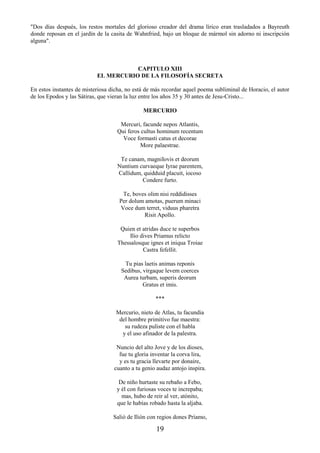 19
"Dos días después, los restos mortales del glorioso creador del drama lírico eran trasladados a Bayreuth
donde reposan en el jardín de la casita de Wahnfried, bajo un bloque de mármol sin adorno ni inscripción
alguna".
CAPITULO XIII
EL MERCURIO DE LA FILOSOFÍA SECRETA
En estos instantes de misteriosa dicha, no está de más recordar aquel poema subliminal de Horacio, el autor
de los Epodos y las Sátiras, que vieran la luz entre los años 35 y 30 antes de Jesu-Cristo...
MERCURIO
Mercuri, facunde nepos Atlantis,
Qui feros cultus hominum recentum
Voce formasti catus et decorae
More palaestrae.
Te canam, magniIovis et deorum
Nuntium curvaeque Iyrae parentem,
Callidum, quidduid placuit, iocoso
Condere furto.
Te, boves olim nisi reddidisses
Per dolum amotas, puerum minaci
Voce dum terret, viduus pharetra
Risit Apollo.
Quien et atridas duce te superbos
Ilio dives Priamus relicto
Thessalosque ignes et iniqua Troiae
Castra fefellit.
Tu pias laetis animas reponis
Sedibus, virgaque levem coerces
Aurea turbam, superis deorum
Gratus et imis.
***
Mercurio, nieto de Atlas, tu facundia
del hombre primitivo fue maestra:
su rudeza puliste con el habla
y el uso afinador de la palestra.
Nuncio del alto Jove y de los dioses,
fue tu gloria inventar la corva lira,
y es tu gracia llevarte por donaire,
cuanto a tu genio audaz antojo inspira.
De niño hurtaste su rebaño a Febo,
y él con furiosas voces te increpaba;
mas, hubo de reir al ver, atónito,
que le habías robado hasta la aljaba.
Salió de Ilión con regios dones Príamo,
 