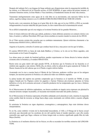 21
Después del radiante Sol y sus lenguas de fuego ardiente que chisporrotean entre la orquestación inefable de
las esferas, es el Mercurio de la Filosofía secreta, el ENS SEMINIS, el agua caótica del primer instante, el
elemento femenino eterno, la Gran Madre o Vaca nutridora, el fundamento mismo de toda vida cósmica.
Transmutar inteligentemente estas aguas de la vida libre en su movimiento, este mercurio Sófico de los
sabios, significa trabajo intensivo en el LABORATORIUM-ORATORIUM del TERCER LOGOS.
Escrito está y con caracteres de fuego en el gran libro de la vida, que en la cruz JAINA o JINA se esconde
milagrosamente el secreto indecible del gran arcano; la clave maravillosa de la transmutación sexual.
No es difícil comprender que tal cruz mágica es la misma Swástica de los grandes Misterios...
Entre el éxtasis delicioso del alma que anhela, podemos y hasta debemos ponernos en contacto místico con
Jano, el austero y sublime Hierofante JINA que otrora enseñara en nuestro mundo la ciencia de los JINAS.
En el Tibet secreto existen dos escuelas que se combaten mutuamente: Quiero referirme claramente a las
Instituciones MAHAYANA y HINAYANA.
Angosta es la puerta y estrecho el camino que conduce hacia la luz y muy pocos son los que lo hallan...
El camino HINAYANA es fuera de toda duda Búdhico y Crístico; se le cita en los libros sagrados, está
mencionado en los Cuatro Evangelios.
Las almas puras en estado de beatitud perfecta, pueden experimentar en forma directa la íntima relación
existente entre la Swástica y el sendero HINAYANA.
Razón tenía esa gran mártir del siglo pasado H.P.B., al decirnos que la Swástica de las fusaiolas es el
símbolo más sagrado y más místico: Brilla ella, en efecto, sobre la cabeza de la gran serpiente de Vishnú. El
Shasta Ananta de las mil cabezas que en el Patala o región inferior habita.
Avanzando con la cruz a cuestas hacia el Monte de las Calaveras, podemos verificar que en los antiguos
tiempos, las naciones pusieron la Swástica a la cabeza de todos sus símbolos sagrados.
La plena lucidez del espíritu nos permite comprender que la Swástica es el martillo de THOR, el arma
mágica forjada por los Pigmeos contra los gigantes o fuerzas Titánicas pre-cósmicas opuestas en forma
definitiva a la ley de la armonía universal; el martillo productor de las tempestades que los Ases o Señores
celestes usan.
En el Macrocosmos de infinitos esplendores, sus brazos acodados en ángulo recto expresan con plenitud la
rotación terrestre siempre incansable y el incesante movimiento renovador del jardín cósmico...
En el Microcosmos la Swástica representa al hombre señalando con la derecha al cielo, mientras la izquierda
como sombra fatal de invierno se dirige hacia abajo como mostrando con infinito dolor a nuestro afligido
mundo.
Es asimismo la Swástica un signo alquímico, cosmogónico y antropogónico, bajo siete distintas claves
interpretadoras.
Es en fin, como símbolo viviente de la electricidad trascendente, el Alfa y el Omega de la fuerza sexual
universal, que desciende por los escalones de oro del espíritu hasta el mundo material, y por ello resulta
ostensible que aquél que llega a abarcar en forma íntegra todo su místico significado queda libre de todo
Maya (ilusión).
La Swástica es el molinete eléctrico de los físicos; en ella se esconden los terribles misterios del LINGAM-
YONI.
 