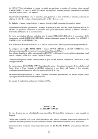 22
La SEXO-YOGA Indostánica y exótica con todos sus perfumes orientales; el erotismo misterioso del
KAMA-KALPA; el SAHAJA MAITHUNA con sus posiciones sexuales ardientes como el fuego; es obvio
que están sellados con la Cruz Swástica.
El palo vertical de la Santa Cruz es masculino, viril, poderoso; la línea horizontal es femenina, deliciosa; en
el cruce de estos dos vástagos eternos se encuentra la clave de todo poder.
La Swástica es la cruz en movimiento; el sexo en plena actividad; transmutación sexual en acción.
Bienaventurado el sabio que amando a su mujer se sumerja dichoso entre los sacros Misterios eróticos de
MINNA; las pavorosas tinieblas de un verdadero amor que es de la muerte hermano, le permitirá sublimar y
transmutar el Mercurio de la filosofía secreta.
La noche encantadora del amor simboliza tanto la vulgar INFRA-OSCURIDAD de la ignorancia y de la
mala magia, como la SÚPER-OSCURIDAD del silencio y el secreto augusto de los sabios. (Los YAKSHA y
RAJKSHAS del MAHABHARATA).
Con palabras de Diamante está escrito en el libro de toda creación: "Quien quiera subir debe primero bajar".
La conquista del ULTRA-MARE-VITAE o mundo SÚPER-LIMINAL y ULTRA-TERRESTRE, sería
absolutamente imposible sin la sabia transmutación del Mercurio Sófico.
Las núbiles doncellas y sabios varones del AMEN-SMEN, el Paraíso Egipcio, sufrieron demasiado en el
averno viviendo a orillas de la Laguna Estigia, tú lo sabes.
Transmutar el agua en vino tal como lo enseñó el gran KABIR Jesús en las Bodas de Canaán: Eso es más
amargo que la hiel.
La blanca paloma del ESPÍRITU SANTO cernida en las armas y bordada en los mantos de los caballeros del
Santo Grial; el Cisne Sagrado; el HAMSA milagroso; el Ave Fénix del Paraíso; el Ibis inmortal;
resplandecen maravillosamente sobre las aguas profundas de la vida.
De entre el fondo profundo de la Laguna Estigia en las terribles profundidades del Averno, surgen Dioses
que se pierden entre el espacio abstracto absoluto.
La luz sale de las tinieblas y el cosmos brota del CAOS...
CAPITULO XV
LA FUERZA SEXUAL
Es pues de saber que esa sobredicha leyenda maravillosa del Santo Grial ciertamente es muy conocida en
Francia.
Si con tesón de clérigo en la celda, escudriñamos con ansia infinita todos esos polvorientos manuscritos de
caballería medieval, podremos evidenciar entonces muchas tradiciones relacionadas con el Santo Grial.
Famosas resultan en verdad obras antiquísimas como las del Balandro de Merlín y la demanda del Santo
Grial.
 