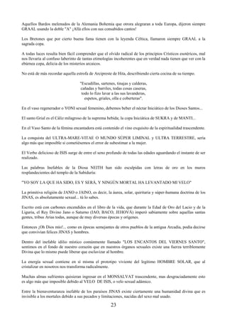 23
Aquellos Bardos melenudos de la Alemania Bohemia que otrora alegraran a toda Europa, dijeron siempre
GRAAL usando la doble "A" ¡Allá ellos con sus consabidos cantos!
Los Bretones que por cierto buena fama tienen con la leyenda Céltica, llamaron siempre GRAAL a la
sagrada copa.
A todas luces resulta bien fácil comprender que el olvido radical de los principios Crísticos esotéricos, mal
nos llevaría al confuso laberinto de tantas etimologías incoherentes que en verdad nada tienen que ver con la
ebúrnea copa, delicia de los misterios arcaicos.
No está de más recordar aquella estrofa de Arcipreste de Hita, describiendo cierta cocina de su tiempo.
"Escudillas, sartenes, tinajas y calderas,
cañadas y barriles, todas cosas caseras,
todo lo fizo lavar a las sus lavanderas,
espetos, griales, olla e coberteras".
En el vaso regenerador o YONI sexual femenino, debemos beber el néctar Iniciático de los Dioses Santos...
El santo Grial es el Cáliz milagroso de la suprema bebida; la copa Iniciática de SUKRA y de MANTI...
En el Vaso Santo de la fémina encantadora está contenido el vino exquisito de la espiritualidad trascendente.
La conquista del ULTRA-MARE-VITAE O MUNDO SÚPER LIMINAL y ULTRA TERRESTRE, sería
algo más que imposible si cometiésemos el error de subestimar a la mujer.
El Verbo delicioso de ISIS surge de entre el seno profundo de todas las edades aguardando el instante de ser
realizado.
Las palabras Inefables de la Diosa NEITH han sido esculpidas con letras de oro en los muros
resplandecientes del templo de la Sabiduría:
"YO SOY LA QUE HA SIDO, ES Y SERÁ, Y NINGÚN MORTAL HA LEVANTADO MI VELO"
La primitiva religión de JANO o JAINO, es decir, la áurea, solar, quiritaria y súper-humana doctrina de los
JINAS, es absolutamente sexual... tú lo sabes.
Escrito está con carbones encendidos en el libro de la vida, que durante la Edad de Oro del Lacio y de la
Liguria, el Rey Divino Jano o Saturno (IAO, BACO, JEHOVÁ) imperó sabiamente sobre aquellas santas
gentes, tribus Arias todas, aunque de muy diversas épocas y orígenes.
Entonces ¡Oh Dios mío!... como en épocas semejantes de otros pueblos de la antigua Arcadia, podía decirse
que convivían felices JINAS y hombres.
Dentro del inefable idilio místico comúnmente llamado "LOS ENCANTOS DEL VIERNES SANTO",
sentimos en el fondo de nuestro corazón que en nuestros órganos sexuales existe una fuerza terriblemente
Divina que lo mismo puede liberar que esclavizar al hombre.
La energía sexual contiene en sí misma el prototipo viviente del legítimo HOMBRE SOLAR, que al
cristalizar en nosotros nos transforma radicalmente.
Muchas almas sufrientes quisieran ingresar en el MONSALVAT trascendente, mas desgraciadamente esto
es algo más que imposible debido al VELO DE ISIS, o velo sexual adámico.
Entre la bienaventuranza inefable de los paraísos JINAS existe ciertamente una humanidad divina que es
invisible a los mortales debido a sus pecados y limitaciones, nacidas del sexo mal usado.
 