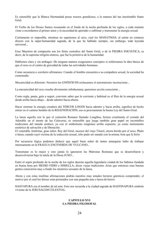 24
Es ostensible que la Blanca Hermandad posee tesoros grandiosos, a la manera del tan inestimable Santo
Grial.
El Verbo de los Dioses Santos resonando en el fondo de la noche profunda de los siglos, a cada instante
viene a recordarnos el primer amor y la necesidad de aprender a sublimar y transmutar la energía sexual.
Ciertamente es imposible, mientras no superemos al sexo, cual los MAHATMAS, al entrar en contacto
directo con la súper-humanidad sagrada, de la que ha hablado siempre, sin embargo, toda leyenda
universal...
Esos Maestros de compasión son los fieles custodios del Santo Grial, o de la PIEDRA INICIÁTICA, es
decir, de la suprema religión-síntesis, que fue la primitiva de la humanidad.
Hablemos claro y sin ambages: De ninguna manera exageramos conceptos si enfatizamos la idea básica de
que el sexo es el centro de gravedad de todas las actividades humanas.
Como secuencia o corolario afirmamos: Cuando el hombre encuentra a su compañera sexual, la sociedad ha
comenzado.
Mecanicidad es diferente: Nosotros los GNÓSTICOS rechazamos el automatismo inconsciente...
La mecanicidad del sexo resulta obviamente infrahumana; queremos acción consciente...
Como regla, pauta, guía a seguir, conviene saber que lo corriente y habitual es el fluir de la energía sexual
desde arriba hacia abajo... desde adentro hacia afuera.
Hacer retornar la energía creadora del TERCER LOGOS hacia adentro y hacia arriba, significa de hecho
entrar en el camino bendito de la REGENERACIÓN; esa es precisamente la buena Ley del Santo Grial.
La lanza aquella con la que el centurión Romano llamado Longibus, hiriera cruelmente el costado del
Adorable en el monte de las Calaveras; es ostensible que juega también gran papel en incontables
tradiciones del mundo asiático, ya con el simbolismo renglones arriba expuesto, ya como instrumento
esotérico de salvación y de liberación.
El venerable Amfortas, gran señor, Rey del Grial, sucesor del viejo Titurel, otrora herido por el sexo, Phalo
o lanza, cuando cayó víctima de la seducción sexual, sólo pudo ser sanado con la misma Asta que le hirió.
Por secuencia lógica podemos deducir que aquel buen señor de tantas amarguras hubo de trabajar
intensamente en la FRAGUA ENCENDIDA DE VULCANO...
Transmutar es lo mejor y esto jamás lo ignoraron las Matronas Romanas que se desarrollaron y
desenvolvieron bajo la tutela de la Diosa JUNO...
Entre el sopor profundo de la noche de los siglos duerme aquella legendaria ciudad de los Sabinos fundada
en buena hora por MEDIO FIDIO e HIMELLA; dicen viejas tradiciones Arias que entonces esas buenas
gentes conocieron muy a fondo los misterios sexuales de la lanza.
Ahora y con estas insólitas afirmaciones podrán nuestros muy amados lectores gnósticos comprender, el
motivo por el cual los héroes eran premiados con una pequeña asta o lanza de hierro.
HASTAPURA era el nombre de tal asta: Esto nos recuerda a la ciudad sagrada de HASTINAPURA símbolo
viviente de la JERUSALEM CELESTIAL.
CAPITULO XVI
LA PIEDRA FILOSOFAL
 