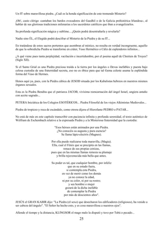 25
Un IT sobre maravillosa piedra. ¿Cuál es la honda significación de este tremendo Misterio?
¡Oh!, casto clérigo -cantaban los bardos evocadores del Gaedhil o de la Galicia prehistórica Irlandesa-, al
hablar de sus gloriosas tradiciones milenarias a los sacerdotes católicos que iban a evangelizarlos.
Su profunda significación mágica y sublime... ¿Quién podrá desentrañarla y revelarla?
Nadie sino ÉL, el Elegido podrá descifrar el Misterio de la Piedra y de su IT...
En tratándose de estos sacros portentos que asombran al místico, no resulta en verdad incongruente, aquello
de que la sobredicha Piedra se transforme en cráter, Vaso Hermético o Cáliz de esplendores infinitos...
¿A qué viene pues tanta perplejidad, vacilación e incertidumbre, por el poema aquél de Chretien de Troyes?
(Siglo XII).
Si el Santo Grial es una Piedra preciosa traída a la tierra por los ángeles o Devas inefables y puesta bajo
celosa custodia de una fraternidad secreta, eso no es óbice para que tal Gema celeste asuma la espléndida
forma del Vaso de Hermes.
Henos aquí ya, pues, con la Piedra cúbica de JESOD situada por los Kabalistas hebreos en nuestros mismos
órganos sexuales.
Esta es la Piedra Bendita que el patriarca JACOB, vivísima reencarnación del ángel Israel, ungiera antaño
con aceite sagrado...
PETERA Iniciática de los Colegios ESOTÉRICOS... Piedra Filosofal de los viejos Alkimistas Medievales...
Piedra de tropiezo y roca de escándalo, como otrora dijera el Hierofante PEDRO o PATAR...
No está de más en este capítulo transcribir con paciencia infinita y profunda serenidad, el texto auténtico de
Wólfram de Eschembach relativo a la expresada Piedra y a la Misteriosa fraternidad que la custodia:
"Esos héroes están animados por una Piedra.
¿No conocéis su augusta y pura esencia?
Se llama lápiz-electrix (Magnes).
Por ella puede realizarse toda maravilla, (Magia).
Ella, cual el Fénix que se precipita en las llamas,
renace de sus propias cenizas,
pues que en las mismas llamas remoza su plumaje
y brilla rejuvenecida más bella que antes.
Su poder es tal, que cualquier hombre, por infeliz
que en su estado fuera,
si contempla esta Piedra,
en vez de morir como los demás
ya no conoce la edad,
ni por su color, ni por su rostro;
y sea hombre o mujer
gozará de la dicha inefable
de contemplar la Piedra
por más de doscientos años".
JESÚS el GRAN KABIR dijo: "La Piedra (el sexo) que desecharon los edificadores (religiosos), ha venido a
ser cabeza del ángulo". "El Señor ha hecho esto, y es cosa maravillosa a nuestros ojos".
Allende el tiempo y la distancia, KLINGSOR el mago malo la disputó y tuvo por Tabú o pecado...
 