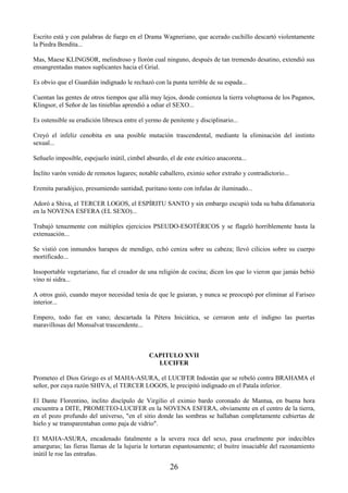 26
Escrito está y con palabras de fuego en el Drama Wagneriano, que acerado cuchillo descartó violentamente
la Piedra Bendita...
Mas, Maese KLINGSOR, melindroso y llorón cual ninguno, después de tan tremendo desatino, extendió sus
ensangrentadas manos suplicantes hacia el Grial.
Es obvio que el Guardián indignado le rechazó con la punta terrible de su espada...
Cuentan las gentes de otros tiempos que allá muy lejos, donde comienza la tierra voluptuosa de los Paganos,
Klingsor, el Señor de las tinieblas aprendió a odiar el SEXO...
Es ostensible su erudición libresca entre el yermo de penitente y disciplinario...
Creyó el infeliz cenobita en una posible mutación trascendental, mediante la eliminación del instinto
sexual...
Señuelo imposible, espejuelo inútil, cimbel absurdo, el de este exótico anacoreta...
Ínclito varón venido de remotos lugares; notable caballero, eximio señor extraño y contradictorio...
Eremita paradójico, presumiendo santidad, puritano tonto con ínfulas de iluminado...
Adoró a Shiva, el TERCER LOGOS, el ESPÍRITU SANTO y sin embargo escupió toda su baba difamatoria
en la NOVENA ESFERA (EL SEXO)...
Trabajó tenazmente con múltiples ejercicios PSEUDO-ESOTÉRICOS y se flageló horriblemente hasta la
extenuación...
Se vistió con inmundos harapos de mendigo, echó ceniza sobre su cabeza; llevó cilicios sobre su cuerpo
mortificado...
Insoportable vegetariano, fue el creador de una religión de cocina; dicen los que lo vieron que jamás bebió
vino ni sidra...
A otros guió, cuando mayor necesidad tenía de que le guiaran, y nunca se preocupó por eliminar al Fariseo
interior...
Empero, todo fue en vano; descartada la Pétera Iniciática, se cerraron ante el indigno las puertas
maravillosas del Monsalvat trascendente...
CAPITULO XVII
LUCIFER
Prometeo el Dios Griego es el MAHA-ASURA, el LUCIFER Indostán que se rebeló contra BRAHAMA el
señor, por cuya razón SHIVA, el TERCER LOGOS, le precipitó indignado en el Patala inferior.
El Dante Florentino, ínclito discípulo de Virgilio el eximio bardo coronado de Mantua, en buena hora
encuentra a DITE, PROMETEO-LUCIFER en la NOVENA ESFERA, obviamente en el centro de la tierra,
en el pozo profundo del universo, "en el sitio donde las sombras se hallaban completamente cubiertas de
hielo y se transparentaban como paja de vidrio".
El MAHA-ASURA, encadenado fatalmente a la severa roca del sexo, pasa cruelmente por indecibles
amarguras; las fieras llamas de la lujuria le torturan espantosamente; el buitre insaciable del razonamiento
inútil le roe las entrañas.
 