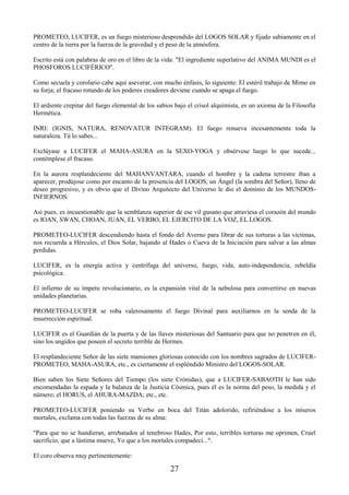 27
PROMETEO, LUCIFER, es un fuego misterioso desprendido del LOGOS SOLAR y fijado sabiamente en el
centro de la tierra por la fuerza de la gravedad y el peso de la atmósfera.
Escrito está con palabras de oro en el libro de la vida: "El ingrediente superlativo del ANIMA MUNDI es el
PHOSFOROS LUCIFÉRICO".
Como secuela y corolario cabe aquí aseverar, con mucho énfasis, lo siguiente: El estéril trabajo de Mimo en
su forja; el fracaso rotundo de los poderes creadores deviene cuando se apaga el fuego.
El ardiente crepitar del fuego elemental de los sabios bajo el crisol alquimista, es un axioma de la Filosofía
Hermética.
INRI: (IGNIS, NATURA, RENOVATUR INTEGRAM). El fuego renueva incesantemente toda la
naturaleza. Tú lo sabes...
Exclúyase a LUCIFER el MAHA-ASURA en la SEXO-YOGA y obsérvese luego lo que sucede...
contémplese el fracaso.
En la aurora resplandeciente del MAHANVANTARA, cuando el hombre y la cadena terrestre iban a
aparecer, prodújose como por encanto de la presencia del LOGOS, un Ángel (la sombra del Señor), lleno de
deseo progresivo, y es obvio que el Divino Arquitecto del Universo le dio el dominio de los MUNDOS-
INFIERNOS.
Así pues, es incuestionable que la semblanza superior de ese vil gusano que atraviesa el corazón del mundo
es IOAN, SWAN, CHOAN, JUAN, EL VERBO, EL EJERCITO DE LA VOZ, EL LOGOS.
PROMETEO-LUCIFER descendiendo hasta el fondo del Averno para librar de sus torturas a las víctimas,
nos recuerda a Hércules, el Dios Solar, bajando al Hades o Cueva de la Iniciación para salvar a las almas
perdidas.
LUCIFER, es la energía activa y centrífuga del universo, fuego, vida, auto-independencia, rebeldía
psicológica.
El infierno de su ímpetu revolucionario, es la expansión vital de la nebulosa para convertirse en nuevas
unidades planetarias.
PROMETEO-LUCIFER se roba valerosamente el fuego Divinal para auxiliarnos en la senda de la
insurrección espiritual.
LUCIFER es el Guardián de la puerta y de las llaves misteriosas del Santuario para que no penetren en él,
sino los ungidos que poseen el secreto terrible de Hermes.
El resplandeciente Señor de las siete mansiones gloriosas conocido con los nombres sagrados de LUCIFER-
PROMETEO, MAHA-ASURA, etc., es ciertamente el espléndido Ministro del LOGOS-SOLAR.
Bien saben los Siete Señores del Tiempo (los siete Crónidas), que a LUCIFER-SABAOTH le han sido
encomendadas la espada y la balanza de la Justicia Cósmica, pues él es la norma del peso, la medida y el
número; el HORUS, el AHURA-MAZDA; etc., etc.
PROMETEO-LUCIFER poniendo su Verbo en boca del Titán adolorido, refiriéndose a los míseros
mortales, exclama con todas las fuerzas de su alma:
"Para que no se hundieran, arrebatados al tenebroso Hades, Por esto, terribles torturas me oprimen, Cruel
sacrificio, que a lástima mueve, Yo que a los mortales compadecí...".
El coro observa muy pertinentemente:
 