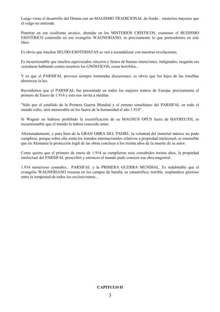3
Luego viene el desarrollo del Drama con un MAGISMO TRADICIONAL de fondo... misterios mayores que
el vulgo no entiende.
Penetrar en ese ocultismo arcaico, ahondar en los MISTERIOS CRÍSTICOS, examinar el BUDISMO
ESOTÉRICO contenido en ese evangelio WAGNERIANO, es precisamente lo que pretendemos en este
libro.
Es obvio que muchos SEUDO-ESOTERISTAS se van a escandalizar con nuestras revelaciones.
Es incuestionable que muchos equivocados sinceros y llenos de buenas intenciones, indignados, rasgarán sus
vestiduras hablando contra nosotros los GNÓSTICOS, cosas horribles...
Y es que el PARSIFAL provoca siempre tremendas discusiones; es obvio que los hijos de las tinieblas
aborrecen la luz.
Recordemos que el PARSIFAL fue presentado en todos los mejores teatros de Europa, precisamente el
primero de Enero de 1.914 y esto nos invita a meditar.
"Sólo por el estallido de la Primera Guerra Mundial y el estreno simultáneo del PARSIFAL en todo el
mundo culto, será memorable en los fastos de la humanidad el año 1.914".
Si Wagner no hubiese prohibido la escenificación de su MAGNUS OPUS fuera de BAYREUTH, es
incuestionable que el mundo la habría conocido antes.
Afortunadamente, y para bien de la GRAN OBRA DEL PADRE, la voluntad del inmortal músico no pudo
cumplirse, porque sobre ella están los tratados internacionales relativos a propiedad intelectual; es ostensible
que en Alemania la protección legal de las obras concluye a los treinta años de la muerte de su autor.
Como quiera que el primero de enero de 1.914 se cumplieron esos consabidos treinta años, la propiedad
intelectual del PARSIFAL prescribió y entonces el mundo pudo conocer esa obra magistral.
1.914 misterioso connubio... PARSIFAL y la PRIMERA GUERRA MUNDIAL. Es indubitable que el
evangelio WAGNERIANO resuena en los campos de batalla, es catastrófico, terrible, resplandece glorioso
entre la tempestad de todos los exclusivismos...
CAPITULO II
 