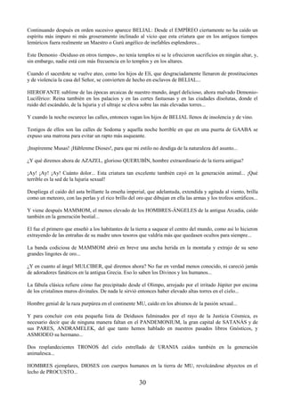 30
Continuando después en orden sucesivo aparece BELIAL: Desde el EMPÍREO ciertamente no ha caído un
espíritu más impuro ni más groseramente inclinado al vicio que esta criatura que en los antiguos tiempos
lemúricos fuera realmente un Maestro o Gurú angélico de inefables esplendores...
Este Demonio -Deiduso en otros tiempos-, no tenía templos ni se le ofrecieron sacrificios en ningún altar, y,
sin embargo, nadie está con más frecuencia en lo templos y en los altares.
Cuando el sacerdote se vuelve ateo, como los hijos de Elí, que desgraciadamente llenaron de prostituciones
y de violencia la casa del Señor, se convierten de hecho en esclavos de BELIAL...
HIEROFANTE sublime de las épocas arcaicas de nuestro mundo, ángel delicioso, ahora malvado Demonio-
Luciférico: Reina también en los palacios y en las cortes fastuosas y en las ciudades disolutas, donde el
ruido del escándalo, de la lujuria y el ultraje se eleva sobre las más elevadas torres...
Y cuando la noche oscurece las calles, entonces vagan los hijos de BELIAL llenos de insolencia y de vino.
Testigos de ellos son las calles de Sodoma y aquella noche horrible en que en una puerta de GAABA se
expuso una matrona para evitar un rapto más asqueante.
¡Inspírenme Musas! ¡Háblenme Dioses!, para que mi estilo no desdiga de la naturaleza del asunto...
¿Y qué diremos ahora de AZAZEL, glorioso QUERUBÍN, hombre extraordinario de la tierra antigua?
¡Ay! ¡Ay! ¡Ay! Cuánto dolor... Esta criatura tan excelente también cayó en la generación animal... ¡Qué
terrible es la sed de la lujuria sexual!
Despliega el caído del asta brillante la enseña imperial, que adelantada, extendida y agitada al viento, brilla
como un meteoro, con las perlas y el rico brillo del oro que dibujan en ella las armas y los trofeos seráficos...
Y viene después MAMMOM, el menos elevado de los HOMBRES-ÁNGELES de la antigua Arcadia, caído
también en la generación bestial...
El fue el primero que enseñó a los habitantes de la tierra a saquear el centro del mundo, como así lo hicieron
extrayendo de las entrañas de su madre unos tesoros que valdría más que quedasen ocultos para siempre...
La banda codiciosa de MAMMOM abrió en breve una ancha herida en la montaña y extrajo de su seno
grandes lingotes de oro...
¿Y en cuanto al ángel MULCIBER, qué diremos ahora? No fue en verdad menos conocido, ni careció jamás
de adoradores fanáticos en la antigua Grecia. Eso lo saben los Divinos y los humanos...
La fábula clásica refiere cómo fue precipitado desde el Olimpo, arrojado por el irritado Júpiter por encima
de los cristalinos muros divinales. De nada le sirvió entonces haber elevado altas torres en el cielo...
Hombre genial de la raza purpúrea en el continente MU, caído en los abismos de la pasión sexual...
Y para concluir con esta pequeña lista de Deidusos fulminados por el rayo de la Justicia Cósmica, es
necesario decir que de ninguna manera faltan en el PANDEMONIUM, la gran capital de SATANÁS y de
sus PARES, ANDRAMELEK, del que tanto hemos hablado en nuestros pasados libros Gnósticos, y
ASMODEO su hermano...
Dos resplandecientes TRONOS del cielo estrellado de URANIA caídos también en la generación
animalesca...
HOMBRES ejemplares, DIOSES con cuerpos humanos en la tierra de MU, revolcándose abyectos en el
lecho de PROCUSTO...
 