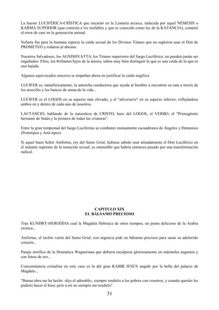 31
La hueste LUCIFÉRICA-CRÍSTICA que encarnó en la Lemuria arcaica, inducida por aquel NÉMESIS o
KARMA SUPERIOR (que controla a los inefables y que es conocido como ley de la KATANCIA), cometió
el error de caer en la generación animal.
Nefasta fue para la humana especie la caída sexual de los Divinos Titanes que no supieron usar el Don de
PROMETEO y rodaron al abismo.
Nuestros Salvadores, los AGNISHVATTA, los Titanes superiores del fuego Luciférico, no pueden jamás ser
engañados: Ellos, los brillantes hijos de la aurora, saben muy bien distinguir lo que es una caída de lo que es
una bajada.
Algunos equivocados sinceros se empeñan ahora en justificar la caída angélica.
LUCIFER es, metafóricamente, la antorcha conductora que ayuda al hombre a encontrar su ruta a través de
los arrecifes y los bancos de arena de la vida...
LUCIFER es el LOGOS en su aspecto más elevado, y el "adversario" en su aspecto inferior, reflejándose
ambos en y dentro de cada uno de nosotros.
LACTANCIO, hablando de la naturaleza de CRISTO, hace del LOGOS, el VERBO, el "Primogénito
hermano de Satán y la primera de todas las criaturas".
Entre la gran tempestad del fuego Luciferino se combaten mutuamente escuadrones de Ángeles y Demonios
(Prototipos y Anti-tipos).
Si aquel buen Señor Amfortas, rey del Santo Grial, hubiese sabido usar atinadamente el Don Luciférico en
el instante supremo de la tentación sexual, es ostensible que habría entonces pasado por una transformación
radical.
CAPITULO XIX
EL BÁLSAMO PRECIOSO
Trae KUNDRY-HERODÍAS cual la Magdala Hebraica de otros tiempos, un pomo delicioso de la Arabia
exótica...
Amfortas, el ínclito varón del Santo Grial, con urgencia pide un bálsamo precioso para sanar su adolorido
corazón...
Pasaje mirífico de la Dramática Wagneriana que debiera esculpirse gloriosamente en mármoles augustos y
con letras de oro...
Concomitancia cristalina en este caso es la del gran KABIR JESÚS ungido por la bella del palacio de
Magdalo...
"Buena obra me ha hecho -dijo el adorable-, siempre tendréis a los pobres con vosotros, y cuando queráis les
podréis hacer el bien; pero a mí no siempre me tendréis".
 