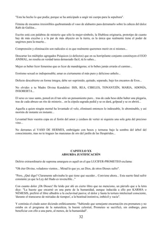 32
"Esta ha hecho lo que podía; porque se ha anticipado a ungir mi cuerpo para la sepultura".
Fémina de encantos irresistibles quebrantando el vaso de alabastro para derramarlo sobre la cabeza del dulce
Rabí de Galilea...
Escrito está con palabras de misterio que sólo la mujer-símbolo, la Diablesa originaria, prototipo de cuanto
hay de más excelso y a la par de más abyecto en la tierra, es la única que realmente tiene el poder de
ungirnos para la muerte...
Comprensión y eliminación son radicales si es que realmente queremos morir en sí mismos...
Descartar los múltiples agregados Psíquicos (o defectos) que en su horripilante conjunto constituyen el EGO
ANIMAL, no resulta en verdad tarea demasiado fácil, tú lo sabes...
Mejor es beber licor femenino que es licor de mandrágoras; si lo bebes jamás errarás el camino...
Erotismo sexual es indispensable; amar es ciertamente el más puro y delicioso anhelo...
Defecto descubierto en forma íntegra, debe ser suprimido, quitado, separado, bajo los encantos de Eros...
No olvides a tu Madre Divina Kundalini: ISIS, REA, CIBELES, TONANTZÍN, MARIA, ADONÍA,
INSOBERTA...
El sexo es vaso santo, poned en él tan sólo un pensamiento puro... tras de cada beso debe haber una plegaria,
tras de cada abrazo un rito de misterio... en la cópula sagrada pedid y se os dará, golpead y se os abrirá...
Aquella a quien ningún mortal ha levantado el velo, eliminará entonces lo indeseable, lo abominable, y así
morirás de instante en instante...
Levantad bien vuestra copa en el festín del amor y cuidaos de verter ni siquiera una sola gota del precioso
vino...
No derrames el VASO DE HERMES, embriágate con besos y ternuras bajo la sombra del árbol del
conocimiento, mas no te tragues las manzanas de oro del jardín de las Hespérides...
CAPITULO XX
ABSURDA JUSTIFICACIÓN
Delirio extraordinario de suprema amargura es aquél en el que LUCIFER-PROMETEO exclama:
"Oh éter Divino, voladores vientos... Mirad lo que yo, un Dios, de otros Dioses sufro".
"Pero, ¿Qué digo? Claramente adivinaba lo que tiene que suceder... Conviene ahora... Esta suerte fatal sufrir
constante ya que la Ley del Hado es invencible..."
Con cuanto dolor ¡Oh Dioses! He leído por ahí en cierto libro que no menciono, un párrafo que a la letra
dice: "La hueste que encarnó en una parte de la humanidad, aunque inducida a ello por KARMA o
NÉMESIS, prefirió el libre albedrío a la esclavitud pasiva; el dolor y hasta la tortura intelectual consciente,
'durante el transcurso de miríadas de tiempos', a la beatitud instintiva, imbécil y vacía".
Y continúa el citado autor diciendo enfáticamente: "Sabiendo que semejante encarnación era prematura y no
estaba en el programa de la naturaleza, la hueste celestial, Prometeo se sacrificó, sin embargo, para
beneficiar con ello a una parte, al menos, de la humanidad".
 