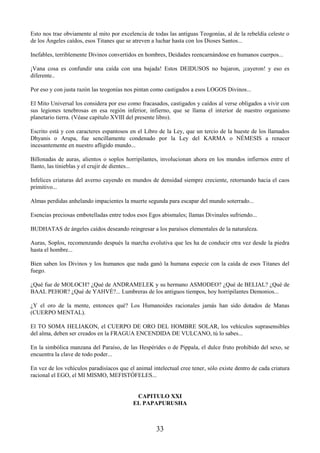 33
Esto nos trae obviamente al mito por excelencia de todas las antiguas Teogonías, al de la rebeldía celeste o
de los Ángeles caídos, esos Titanes que se atreven a luchar hasta con los Dioses Santos...
Inefables, terriblemente Divinos convertidos en hombres, Deidades reencarnándose en humanos cuerpos...
¡Vana cosa es confundir una caída con una bajada! Estos DEIDUSOS no bajaron, ¡cayeron! y eso es
diferente..
Por eso y con justa razón las teogonías nos pintan como castigados a esos LOGOS Divinos...
El Mito Universal los considera por eso como fracasados, castigados y caídos al verse obligados a vivir con
sus legiones tenebrosas en esa región inferior, infierno, que se llama el interior de nuestro organismo
planetario tierra. (Véase capítulo XVIII del presente libro).
Escrito está y con caracteres espantosos en el Libro de la Ley, que un tercio de la hueste de los llamados
Dhyanis o Arupa, fue sencillamente condenado por la Ley del KARMA o NÉMESIS a renacer
incesantemente en nuestro afligido mundo...
Billonadas de auras, alientos o soplos horripilantes, involucionan ahora en los mundos infiernos entre el
llanto, las tinieblas y el crujir de dientes...
Infelices criaturas del averno cayendo en mundos de densidad siempre creciente, retornando hacia el caos
primitivo...
Almas perdidas anhelando impacientes la muerte segunda para escapar del mundo soterrado...
Esencias preciosas embotelladas entre todos esos Egos abismales; llamas Divinales sufriendo...
BUDHATAS de ángeles caídos deseando reingresar a los paraísos elementales de la naturaleza.
Auras, Soplos, recomenzando después la marcha evolutiva que les ha de conducir otra vez desde la piedra
hasta el hombre...
Bien saben los Divinos y los humanos que nada ganó la humana especie con la caída de esos Titanes del
fuego.
¿Qué fue de MOLOCH? ¿Qué de ANDRAMELEK y su hermano ASMODEO? ¿Qué de BELIAL? ¿Qué de
BAAL PEHOR? ¿Qué de YAHVÉ?... Lumbreras de los antiguos tiempos, hoy horripilantes Demonios...
¿Y el oro de la mente, entonces qué? Los Humanoides racionales jamás han sido dotados de Manas
(CUERPO MENTAL).
El TO SOMA HELIAKON, el CUERPO DE ORO DEL HOMBRE SOLAR, los vehículos suprasensibles
del alma, deben ser creados en la FRAGUA ENCENDIDA DE VULCANO, tú lo sabes...
En la simbólica manzana del Paraíso, de las Hespérides o de Pippala, el dulce fruto prohibido del sexo, se
encuentra la clave de todo poder...
En vez de los vehículos paradisíacos que el animal intelectual cree tener, sólo existe dentro de cada criatura
racional el EGO, el MI MISMO, MEFISTÓFELES...
CAPITULO XXI
EL PAPAPURUSHA
 