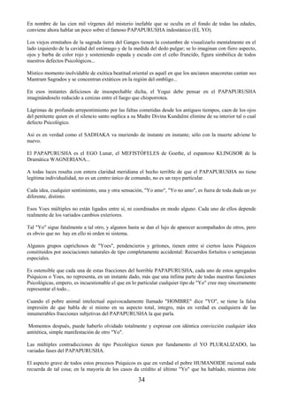 34
En nombre de las cien mil vírgenes del misterio inefable que se oculta en el fondo de todas las edades,
conviene ahora hablar un poco sobre el famoso PAPAPURUSHA indostánico (EL YO).
Los viejos ermitaños de la sagrada tierra del Ganges tienen la costumbre de visualizarlo mentalmente en el
lado izquierdo de la cavidad del estómago y de la medida del dedo pulgar; se lo imaginan con fiero aspecto,
ojos y barba de color rojo y sosteniendo espada y escudo con el ceño fruncido, figura simbólica de todos
nuestros defectos Psicológicos...
Místico momento inolvidable de exótica beatitud oriental es aquél en que los ancianos anacoretas cantan sus
Mantram Sagrados y se concentran extáticos en la región del ombligo...
En esos instantes deliciosos de insospechable dicha, el Yogui debe pensar en el PAPAPURUSHA
imaginándoselo reducido a cenizas entre el fuego que chisporrotea.
Lágrimas de profundo arrepentimiento por las faltas cometidas desde los antiguos tiempos, caen de los ojos
del penitente quien en el silencio santo suplica a su Madre Divina Kundalini elimine de su interior tal o cual
defecto Psicológico.
Así es en verdad como el SADHAKA va muriendo de instante en instante; sólo con la muerte adviene lo
nuevo.
El PAPAPURUSHA es el EGO Lunar, el MEFISTÓFELES de Goethe, el espantoso KLINGSOR de la
Dramática WAGNERIANA...
A todas luces resalta con entera claridad meridiana el hecho terrible de que el PAPAPURUSHA no tiene
legítima individualidad, no es un centro único de comando, no es un rayo particular.
Cada idea, cualquier sentimiento, una y otra sensación, "Yo amo", "Yo no amo", es fuera de toda duda un yo
diferente, distinto.
Esos Yoes múltiples no están ligados entre sí, ni coordinados en modo alguno. Cada uno de ellos depende
realmente de los variados cambios exteriores.
Tal "Yo" sigue fatalmente a tal otro, y algunos hasta se dan el lujo de aparecer acompañados de otros, pero
es obvio que no hay en ello ni orden ni sistema.
Algunos grupos caprichosos de "Yoes", pendencieros y gritones, tienen entre sí ciertos lazos Psíquicos
constituidos por asociaciones naturales de tipo completamente accidental: Recuerdos fortuitos o semejanzas
especiales.
Es ostensible que cada una de estas fracciones del horrible PAPAPURUSHA, cada uno de estos agregados
Psíquicos o Yoes, no representa, en un instante dado, más que una ínfima parte de todas nuestras funciones
Psicológicas, empero, es incuestionable el que en lo particular cualquier tipo de "Yo" cree muy sinceramente
representar el todo...
Cuando el pobre animal intelectual equivocadamente llamado "HOMBRE" dice "YO", se tiene la falsa
impresión de que habla de sí mismo en su aspecto total, íntegro, más en verdad es cualquiera de las
innumerables fracciones subjetivas del PAPAPURUSHA la que parla.
Momentos después, puede haberlo olvidado totalmente y expresar con idéntica convicción cualquier idea
antitética, simple manifestación de otro "Yo".
Las múltiples contradicciones de tipo Psicológico tienen por fundamento el YO PLURALIZADO, las
variadas fases del PAPAPURUSHA.
El aspecto grave de todos estos procesos Psíquicos es que en verdad el pobre HUMANOIDE racional nada
recuerda de tal cosa; en la mayoría de los casos da crédito al último "Yo" que ha hablado, mientras éste
 