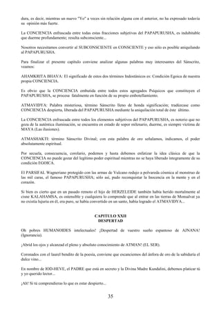35
dura, es decir, mientras un nuevo "Yo" a veces sin relación alguna con el anterior, no ha expresado todavía
su opinión más fuerte.
La CONCIENCIA enfrascada entre todas estas fracciones subjetivas del PAPAPURUSHA, es indubitable
que duerme profundamente; resulta subconsciente...
Nosotros necesitamos convertir al SUBCONSCIENTE en CONSCIENTE y eso sólo es posible aniquilando
al PAPAPURUSHA.
Para finalizar el presente capítulo conviene analizar algunas palabras muy interesantes del Sánscrito,
veamos:
AHAMKRITA BHAVA: El significado de estos dos términos Indostánicos es: Condición Egoica de nuestra
propia CONCIENCIA.
Es obvio que la CONCIENCIA embutida entre todos estos agregados Psíquicos que constituyen el
PAPAPURUSHA, se procesa fatalmente en función de su propio embotellamiento.
ATMAVIDYA: Palabra misteriosa, término Sánscrito lleno de honda significación; tradúzcase como
CONCIENCIA despierta, liberada del PAPAPURUSHA mediante la aniquilación total de éste último.
La CONCIENCIA enfrascada entre todos los elementos subjetivos del PAPAPURUSHA, es notorio que no
goza de la auténtica iluminación, se encuentra en estado de sopor milenario, duerme, es siempre víctima de
MAYA (Las ilusiones).
ATMASHAKTI: término Sánscrito Divinal; con esta palabra de oro señalamos, indicamos, el poder
absolutamente espiritual.
Por secuela, consecuencia, corolario, podemos y hasta debemos enfatizar la idea clásica de que la
CONCIENCIA no puede gozar del legítimo poder espiritual mientras no se haya liberado íntegramente de su
condición EGOICA.
El PARSIFAL Wagneriano protegido con las armas de Vulcano redujo a polvareda cósmica al monstruo de
las mil caras, el famoso PAPAPURUSHA; sólo así, pudo reconquistar la Inocencia en la mente y en el
corazón.
Si bien es cierto que en un pasado remoto el hijo de HERZELEIDE también había herido mortalmente al
cisne KALAHAMSA, es ostensible y cualquiera lo comprende que al entrar en las tierras de Monsalvat ya
no existía lujuria en él, era puro, se había convertido en un santo, había logrado el ATMAVIDYA...
CAPITULO XXII
DESPERTAD
Oh pobres HUMANOIDES intelectuales! ¡Despertad de vuestro sueño espantoso de AJNANA!
(Ignorancia).
¡Abrid los ojos y alcanzad el pleno y absoluto conocimiento de ATMAN! (EL SER).
Coronados con el laurel bendito de la poesía, conviene que escanciemos del ánfora de oro de la sabiduría el
dulce vino...
En nombre de IOD-HEVE, el PADRE que está en secreto y la Divina Madre Kundalini, debemos platicar tú
y yo querido lector...
¡Ah! Si tú comprendieras lo que es estar despierto...
 
