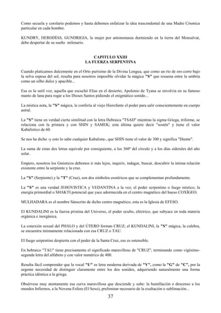 37
Como secuela y corolario podemos y hasta debemos enfatizar la idea trascendental de una Madre Cósmica
particular en cada hombre.
KUNDRY, HERODÍAS, GUNDRIGIA, la mujer por antonomasia durmiendo en la tierra del Monsalvat,
debe despertar de su sueño milenario.
CAPITULO XXIII
LA FUERZA SERPENTINA
Cuando platicamos dulcemente en el Orto purísimo de la Divina Lengua, que como un río de oro corre bajo
la selva espesa del sol, resulta para nosotros imposible olvidar la mágica "S" que resuena entre la umbría
como un silbo dulce y apacible...
Esa es la sutil voz, aquella que escuchó Elías en el desierto; Apolonio de Tyana se envolvía en su famoso
manto de lana para rogar a los Dioses Santos pidiendo el enigmático sonido...
La mística nota, la "S" mágica, le confería al viejo Hierofante el poder para salir conscientemente en cuerpo
astral.
La "S" tiene en verdad cierta similitud con la letra Hebraica "TSAD" mientras la sigma Griega, triforme, se
relaciona con la primera y con SHIN y SAMEK; esta última quiere decir "sostén" y tiene el valor
Kabalístico de 60.
Se nos ha dicho -y esto lo sabe cualquier Kabalista-, que SHIN tiene el valor de 300 y significa "Diente".
La suma de estas dos letras equivale por consiguiente, a los 360º del círculo y a los días siderales del año
solar.
Empero, nosotros los Gnósticos debemos ir más lejos, inquirir, indagar, buscar, descubrir la íntima relación
existente entre la serpiente y la cruz.
La "S" (Serpiente) y la "T" (Cruz), son dos símbolos esotéricos que se complementan profundamente.
La "S" es una verdad JEHOVISTICA y VEDANTINA a la vez; el poder serpentino o fuego místico; la
energía primordial o SHAKTI potencial que yace adormecida en el centro magnético del hueso COXÍGEO.
MULHADARA es el nombre Sánscrito de dicho centro magnético; esta es la Iglesia de EFESO.
El KUNDALINI es la fuerza prístina del Universo, el poder oculto, eléctrico, que subyace en toda materia
orgánica e inorgánica.
La conexión sexual del PHALO y del ÚTERO forman CRUZ; el KUNDALINI, la "S" mágica, la culebra,
se encuentra íntimamente relacionada con esa CRUZ o TAU.
El fuego serpentino despierta con el poder de la Santa Cruz, eso es ostensible.
En hebraico "TAU" tiene precisamente el significado maravilloso de "CRUZ", terminando como vigésimo-
segunda letra del alfabeto y con valor numérico de 400.
Resulta fácil comprender que la vocal "U" es letra moderna derivada de "V", como la "G" de "C", por la
urgente necesidad de distinguir claramente entre los dos sonidos, adquiriendo naturalmente una forma
práctica idéntica a la griega.
Obsérvese muy atentamente esa curva maravillosa que desciende y sube: la humillación o descenso a los
mundos Infiernos, a la Novena Esfera (El Sexo), preliminar necesario de la exaltación o sublimación...
 
