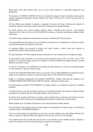 38
Quien quiere subir debe primero bajar, esa es la Ley. Toda exaltación va precedida siempre por una
humillación.
El descenso a la NOVENA ESFERA (El Sexo), fue desde los antiguos tiempos la prueba máxima para la
suprema dignidad del Hierofante; Hermes, Budha, Jesús, Dante, Zoroastro, etc., tuvieron que pasar por esa
terrible prueba.
Allí baja Marte para retemplar la espada y conquistar el corazón de Venus; Hércules para limpiar los
establos de Augias y Perseo para cortar la cabeza de la Medusa con su espada flamígera.
El círculo perfecto con el punto mágico, símbolo sideral y Hermético del astro-rey y del principio
substancial de la Vida, de la luz y de la CONCIENCIA cósmica, es fuera de toda duda un emblema Fálico
maravilloso.
Tal símbolo expresa claramente los principios masculino y femenino de la Novena Esfera...
Es incuestionable que el principio activo de irradiación y penetración se complementa en el Noveno círculo
con el principio pasivo de recepción y absorción...
La Serpiente Bíblica nos presenta la imagen del Logos Creador o fuerza sexual que empieza su
manifestación desde el estado de potencia latente.
El Fuego Serpentino, la Víbora sagrada, duerme enroscada tres veces y media dentro de la Iglesia coxígea.
Si reflexionamos muy seriamente en esa íntima relación existente entre la "S" y la "TAU", cruz o "T",
llegamos a la conclusión lógica de que sólo mediante el SAHAJA MAITHUNA (Magia Sexual), se puede
despertar la culebra creadora.
La "Clave", el "Secreto", lo he publicado en casi todos mis libros anteriores y consiste en no derramar jamás
el "Vaso de Hermes" durante el trance sexual.
Conexión del LINGAM-YONI (Phalo-Útero), sin eyacular nunca el ENS SEMINIS (la entidad del semen),
porque en esa sobredicha sustancia se encuentra latente todo el "ENS VIRTUTIS" del fuego.
I.A.O. es el Mantram fundamental del SAHAJA MAITHUNA. Cántese cada letra por separado en el
LABORATORIUM-ORATORIUM del TERCER LOGOS... (Durante la cópula sacra).
La Transmutación sexual del "ENS SEMINIS" en energía creadora, es un legítimo axioma de la sabiduría
hermética.
La bipolarización de ese tipo de energía cósmica en el organismo humano, fue desde los antiguos tiempos
analizada en los Colegios Iniciáticos de Egipto, México, Grecia, India, etc.
El ascenso de la energía seminal hasta el cerebro se hace posible gracias a cierto par de cordones nerviosos,
que en forma de ocho se desenvuelven espléndidamente a derecha e izquierda de la espina dorsal.
Hemos llegado, pues, al Caduceo de Mercurio con las alas del espíritu siempre abiertas.
El mencionado par de cordones nerviosos jamás podría ser encontrado con el bisturí, pues son más bien de
naturaleza etérica, TETRADIMENSIONAL.
Estos son los dos testigos del Apocalipsis, las dos olivas y los dos candeleros que están delante del dios de la
tierra, y si alguno les quisiere dañar, sale fuego de la boca de ellos, y devora a sus enemigos.
En la sagrada tierra de los Vedas este par de nervios son conocidos con los nombres de Ida y Pingalá; el
primero se relaciona con la fosa nasal izquierda y el segundo con la derecha.
 
