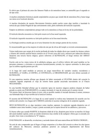 39
Es obvio que el primero de estos dos famosos Nadis es de naturaleza lunar; es ostensible que el segundo es
de tipo solar.
A muchos estudiantes Gnósticos puede sorprenderles un poco que siendo Ida de naturaleza fría y lunar tenga
sus raíces en el testículo derecho.
A muchos discípulos de nuestro Movimiento Gnóstico podrá caerles como algo insólito e inusitado la
noticia de que siendo Pingalá de tipo estrictamente solar, parta realmente del testículo izquierdo.
Empero no debemos sorprendernos porque todo en la naturaleza se basa en la ley de las polaridades.
El testículo derecho encuentra su Anti-polo exacto en la fosa nasal izquierda.
El testículo izquierdo encuentra su Anti-polo perfecto en la fosa nasal derecha.
La fisiología esotérica enseña que en el sexo femenino los dos testigos parten de los ovarios.
Es incuestionable que en las mujeres el orden de este par de olivas del templo se invierte armoniosamente.
Viejas tradiciones que surgen de la noche profunda de todas las edades dicen que cuando los átomos solares
y lunares del sistema seminal hacen contacto en el Triveni cerca del coxis, entonces por inducción eléctrica
despierta una tercera fuerza mágica; quiero referirme al KUNDALINI, el fuego místico del ARHAT
Gnóstico.
Escrito está en los viejos textos de la sabiduría antigua, que el orificio inferior del canal medular en las
personas comunes y corrientes se encuentra herméticamente cerrado; los vapores seminales lo abren para
que la culebra sagrada penetre por allí.
A lo largo del canal medular se procesa un juego maravilloso de variados canales; recordemos a
SUSUMNÁ, el VAJRA, el CHITRA, el CENTRALIS y el BRAHMANADI: por este último asciende el
KUNDALINI.
Es una espantosa mentira afirmar que después de haber encarnado al JIVATMA dentro del corazón la
serpiente sagrada emprenda el viaje de retorno hasta quedar encerrada nuevamente en el Chacra
MULHADARA.
Es una horrible falsedad afirmar que la serpiente ígnea de nuestros mágicos poderes después de haber
gozado su unión con PARAMASHIVA, se separe iniciando el viaje de retorno por el camino inicial.
Tal retorno fatal, tal descenso hasta el coxis, sólo es posible cuando el iniciado derrama el semen; entonces
cae fulminado bajo el rayo terrible de la Justicia Cósmica.
El ascenso del KUNDALINI a lo largo de su canal espinal se realiza muy lentamente de acuerdo con los
méritos del corazón. Los fuegos del CARDIAS controlan el ascenso milagroso de la serpiente sagrada.
DEVI KUNDALINI no es algo mecánico como muchos suponen; la serpiente sagrada despierta con el
verdadero amor entre hombre y mujer y jamás asciende por la espina dorsal de los adúlteros y perversos.
Es bueno saber que cuando HADITH, la Serpiente alada de la luz, despierta para iniciar su marcha a lo largo
del canal medular espinal, emite un sonido misterioso muy similar al de cualquier víbora que es azuzada con
un palo. Esto viene a recordarnos la "S" mágica...
El KUNDALINI se desarrolla, revoluciona y asciende dentro del aura maravillosa del MAHA CHOHAN...
No está de más comprender que al llegar el fuego serpentino a la altura del corazón se abren las alas ígneas
del caduceo de Mercurio; entonces podemos penetrar en cualquier departamento del Reino
instantáneamente.
 