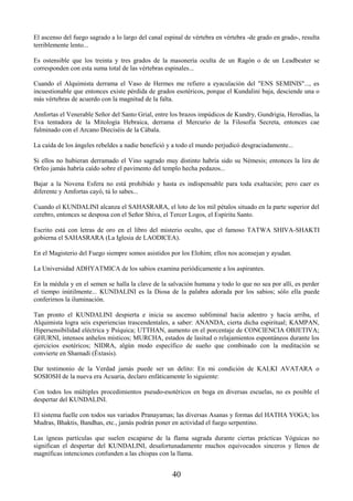 40
El ascenso del fuego sagrado a lo largo del canal espinal de vértebra en vértebra -de grado en grado-, resulta
terriblemente lento...
Es ostensible que los treinta y tres grados de la masonería oculta de un Ragón o de un Leadbeater se
corresponden con esta suma total de las vértebras espinales...
Cuando el Alquimista derrama el Vaso de Hermes me refiero a eyaculación del "ENS SEMINIS"..., es
incuestionable que entonces existe pérdida de grados esotéricos, porque el Kundalini baja, desciende una o
más vértebras de acuerdo con la magnitud de la falta.
Amfortas el Venerable Señor del Santo Grial, entre los brazos impúdicos de Kundry, Gundrigia, Herodías, la
Eva tentadora de la Mitología Hebraica, derrama el Mercurio de la Filosofía Secreta, entonces cae
fulminado con el Arcano Dieciséis de la Cábala.
La caída de los ángeles rebeldes a nadie benefició y a todo el mundo perjudicó desgraciadamente...
Si ellos no hubieran derramado el Vino sagrado muy distinto habría sido su Némesis; entonces la lira de
Orfeo jamás habría caído sobre el pavimento del templo hecha pedazos...
Bajar a la Novena Esfera no está prohibido y hasta es indispensable para toda exaltación; pero caer es
diferente y Amfortas cayó, tú lo sabes...
Cuando el KUNDALINI alcanza el SAHASRARA, el loto de los mil pétalos situado en la parte superior del
cerebro, entonces se desposa con el Señor Shiva, el Tercer Logos, el Espíritu Santo.
Escrito está con letras de oro en el libro del misterio oculto, que el famoso TATWA SHIVA-SHAKTI
gobierna el SAHASRARA (La Iglesia de LAODICEA).
En el Magisterio del Fuego siempre somos asistidos por los Elohim; ellos nos aconsejan y ayudan.
La Universidad ADHYATMICA de los sabios examina periódicamente a los aspirantes.
En la médula y en el semen se halla la clave de la salvación humana y todo lo que no sea por allí, es perder
el tiempo inútilmente... KUNDALINI es la Diosa de la palabra adorada por los sabios; sólo ella puede
conferirnos la iluminación.
Tan pronto el KUNDALINI despierta e inicia su ascenso subliminal hacia adentro y hacia arriba, el
Alquimista logra seis experiencias trascendentales, a saber: ANANDA, cierta dicha espiritual; KAMPAN,
Hipersensibilidad eléctrica y Psíquica; UTTHAN, aumento en el porcentaje de CONCIENCIA OBJETIVA;
GHURNI, intensos anhelos místicos; MURCHA, estados de lasitud o relajamientos espontáneos durante los
ejercicios esotéricos; NIDRA, algún modo específico de sueño que combinado con la meditación se
convierte en Shamadi (Éxtasis).
Dar testimonio de la Verdad jamás puede ser un delito: En mi condición de KALKI AVATARA o
SOSIOSH de la nueva era Acuaria, declaro enfáticamente lo siguiente:
Con todos los múltiples procedimientos pseudo-esotéricos en boga en diversas escuelas, no es posible el
despertar del KUNDALINI.
El sistema fuelle con todos sus variados Pranayamas; las diversas Asanas y formas del HATHA YOGA; los
Mudras, Bhaktis, Bandhas, etc., jamás podrán poner en actividad el fuego serpentino.
Las ígneas partículas que suelen escaparse de la flama sagrada durante ciertas prácticas Yóguicas no
significan el despertar del KUNDALINI, desafortunadamente muchos equivocados sinceros y llenos de
magníficas intenciones confunden a las chispas con la llama.
 