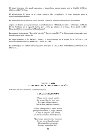 41
El fuego Serpentino sólo puede despertarse y desarrollarse exclusivamente con la MAGIA SEXUAL
(SAHAJA-MAITHUNA).
El advenimiento del fuego es el evento cósmico más extraordinario; el ígneo elemento viene a
transformarnos radicalmente.
En instantes en que escribo estas líneas ardientes, viene a mi memoria cierto recuerdo trascendental.
Alguna vez durante un viaje incorpóreo, en estado de éxtasis o Shamadi, me atreví a interrogar a mi Madre
Divina Kundalini en la siguiente forma: ¿Es posible que alguien en el mundo físico pueda AUTO-
REALIZARSE sin necesidad de la Magia Sexual?
La respuesta fue tremenda: "¡Imposible hijo mío!" "Eso no es posible". Y lo dijo con tanta vehemencia... que
francamente me sentí conmovido.
El fuego serpentino es la "DUADA" mística; el desdoblamiento de la unidad, de la "MONADA"; el
femenino aspecto eternal de BRAHAMA, "DIOS MADRE"...
La culebra ígnea nos confiere infinitos poderes, entre ellos el MUKTI de la beatitud final y el JNANA de la
liberación...
CAPITULO XXIV
EL MILAGRO DE LA TRANSUBSTANCIACIÓN
Volvamos a la lírica Horaciana y cantemos un poco:
A UNA ÁNFORA DE VINO
"O nata mecun consule Manlio,
Seu tu querellas sive geris iocos
Seu rixam et insanos amores
Seu facilem, pía testa, somnum".
(Nacida conmigo bajo el cónsul Manlio,
ya inspiras querellas, ya juegos y bromas,
ya riñas de amigos o locos amores,
ya tranquilos sueños, ánfora piadosa).
"Quocumque lectum nomine Massicum
Servas, moveri digna bono die,
Descende, Corvino iubente
Promere languidiora vina".
 