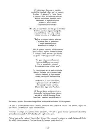 42
(El másico puro digno de un gran día,
que fiel has guardado -¿Para qué? no importa-
bríndalo y desciende -Corvino te llama-.
tu lánguido flujo, mezquina, no encojas).
"Non ille, quemquam Socraticis madet
Sermonibus, te negleget horridus:
Narratur et prisci Catonis
Saepe mero caluisse virtus".
(No te ha de hacer fieros, por más que en honduras
de libros socráticos a gusto se engolfa;
que aún Catón el viejo solía -se dice-
calentar con vino su virtud ceñosa).
“Tu lene tormentum ingenio admoves
Plerumque duro; tu sapientium
Curas et arcanum iocoso.
Consilium retegis Lyaco”.
(Potro de gustoso tormento, haces que hable
quien, de tardo ingenio, palabras no logra;
tú la lengua sueltas del sabio que encubre
sus planes secretos y sus cuitas hondas).
"Tu spem reducis mentibus anxiis
Viresque et addis cornua pauperi,
Post te neque iratos trementi
Regum apices neque militum arma".
(La esperanza vuelves al pecho que duda,
al pobre das bríos, y él, tras unas copas,
firme las diademas de reyes airados
y de sus satélites las armas afronta).
"Te Libert et, si laeta aderit Venus,
Segnesque nodum solvere Gratiae
Vivaeque producent lucernae,
Dum rediens fugat astra Phoebus".
(Si Baco, si Venus acuden sonrientes,
si vienen las gracias que juntas retozan,
durarás al brillo de lámparas fieles
hasta que a los astros apague la aurora).
En la misa Gnóstica encontramos un precioso relato que textualmente dice lo siguiente:
"Y Jesús el Divino Gran Sacerdote Gnóstico, entonó un dulce cántico en loor del Gran nombre y dijo a sus
Discípulos: Venid hacia mí y ellos así lo hicieron".
"Entonces se dirigió a los cuatro puntos cardinales, extendió su quieta mirada y pronunció el nombre
profundamente sagrado "LEW", bendijo y les sopló en los ojos".
"Mirad hacia arriba exclamó: Ya sois clarividentes. Ellos entonces levantaron su mirada hacia donde Jesús
les señaló, y vieron una gran Cruz que ningún Ser humano podría describir".
 