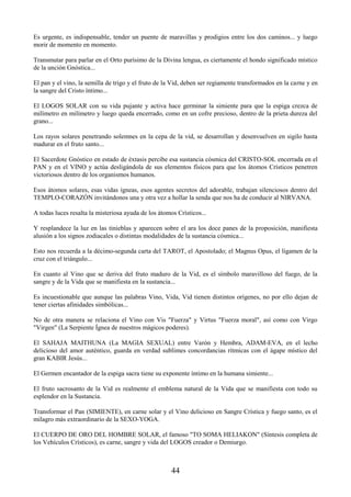 44
Es urgente, es indispensable, tender un puente de maravillas y prodigios entre los dos caminos... y luego
morir de momento en momento.
Transmutar para parlar en el Orto purísimo de la Divina lengua, es ciertamente el hondo significado místico
de la unción Gnóstica...
El pan y el vino, la semilla de trigo y el fruto de la Vid, deben ser regiamente transformados en la carne y en
la sangre del Cristo íntimo...
El LOGOS SOLAR con su vida pujante y activa hace germinar la simiente para que la espiga crezca de
milímetro en milímetro y luego queda encerrado, como en un cofre precioso, dentro de la prieta dureza del
grano...
Los rayos solares penetrando solemnes en la cepa de la vid, se desarrollan y desenvuelven en sigilo hasta
madurar en el fruto santo...
El Sacerdote Gnóstico en estado de éxtasis percibe esa sustancia cósmica del CRISTO-SOL encerrada en el
PAN y en el VINO y actúa desligándola de sus elementos físicos para que los átomos Crísticos penetren
victoriosos dentro de los organismos humanos.
Esos átomos solares, esas vidas ígneas, esos agentes secretos del adorable, trabajan silenciosos dentro del
TEMPLO-CORAZÓN invitándonos una y otra vez a hollar la senda que nos ha de conducir al NIRVANA.
A todas luces resalta la misteriosa ayuda de los átomos Crísticos...
Y resplandece la luz en las tinieblas y aparecen sobre el ara los doce panes de la proposición, manifiesta
alusión a los signos zodiacales o distintas modalidades de la sustancia cósmica...
Esto nos recuerda a la décimo-segunda carta del TAROT, el Apostolado; el Magnus Opus, el ligamen de la
cruz con el triángulo...
En cuanto al Vino que se deriva del fruto maduro de la Vid, es el símbolo maravilloso del fuego, de la
sangre y de la Vida que se manifiesta en la sustancia...
Es incuestionable que aunque las palabras Vino, Vida, Vid tienen distintos orígenes, no por ello dejan de
tener ciertas afinidades simbólicas...
No de otra manera se relaciona el Vino con Vis "Fuerza" y Virtus "Fuerza moral", así como con Virgo
"Virgen" (La Serpiente Ígnea de nuestros mágicos poderes).
El SAHAJA MAITHUNA (La MAGIA SEXUAL) entre Varón y Hembra, ADAM-EVA, en el lecho
delicioso del amor auténtico, guarda en verdad sublimes concordancias rítmicas con el ágape místico del
gran KABIR Jesús...
El Germen encantador de la espiga sacra tiene su exponente íntimo en la humana simiente...
El fruto sacrosanto de la Vid es realmente el emblema natural de la Vida que se manifiesta con todo su
esplendor en la Sustancia.
Transformar el Pan (SIMIENTE), en carne solar y el Vino delicioso en Sangre Crística y fuego santo, es el
milagro más extraordinario de la SEXO-YOGA.
El CUERPO DE ORO DEL HOMBRE SOLAR, el famoso "TO SOMA HELIAKON" (Síntesis completa de
los Vehículos Crísticos), es carne, sangre y vida del LOGOS creador o Demiurgo.
 