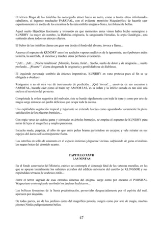 47
El tétrico Mago de las tinieblas ha conseguido atraer hacia su antro, como a tantos otros infortunados
caballeros, al ingenuo muchacho PARSIFAL, con el evidente propósito Maquiavélico de hacerle caer
espantosamente en medio de los encantos de las irresistibles mujeres-flores, terriblemente bellas.
Aquel sueño Hipnótico fascinante y tremendo en que momentos antes vimos había hecho sumergirse a
KUNDRY -la mujer sin nombre, la Diablesa originaria, la sanguinaria Herodías, la arpía Gundrigia-, está
surtiendo ahora todos sus atroces efectos.
El Señor de las tinieblas clama con gran voz desde el fondo del abismo, invoca y llama...
Aparece el espectro de KUNDRY entre los azulados vapores mefíticos de la ignominia; en el pebetero arden
la mirra, la asafétida, el incienso y muchos otros perfumes evocadores.
"¡Ah!... ¡Ah!... ¡Noche tenebrosa! ¡Misterio, locura, furia!... Sueño, sueño de dolor y de desgracia..., sueño
profundo... ¡Muerte!", clama desgarrada la originaria y gentil diablesa de diablesas.
El izquierdo personaje sombrío da órdenes imperativas, KUNDRY en vano protesta pues al fin se ve
obligada a obedecer.
Resignarse a servir otra vez de instrumento de perdición... ¡Qué horror!..., envolver en sus encantos a
PARSIFAL, hacerle caer como al buen rey AMFORTAS, es la orden y la infeliz cuitada es tan sólo una
esclava al servicio del perverso.
Completada la orden sugestiva del malvado, éste se hunde rápidamente con toda la torre y como por arte de
magia surge entonces un jardín delicioso que ocupa toda la escena.
Una espléndida vegetación tropical y lujuriante se extiende lasciva como aguardando vorazmente la plena
satisfacción de los placeres bestiales...
Con regia veste de sedosa gama y coronado en árboles bermejos, se empina el espectro de KUNDRY para
mirar de lejos el magnífico y amplio panorama.
Escucha muda, perpleja, el albo río que entre peñas brama partiéndose en cecejos; y vele retratar en sus
espejos del áureo sol la omnipotente flama.
Las estrellas en solio de amaranto en el espacio inmenso yérguense vecinas, salpicando de gotas cristalinas
las negras hojas del dormido acanto.
CAPITULO XXVII
LAS NINFAS
En el fondo cavernario del Misterio, exótico se contempla el almenaje fatal de las vetustas murallas, en las
que se apoyan lateralmente los salientes extraños del edificio milenario del castillo de KLINGSOR y sus
espléndidas terrazas de arabesco estilo...
Entre el terror sagrado de esas extrañas almenas del enigma, surge como por encanto el PARSIFAL
Wagneriano contemplando arrobado los jardines hechiceros...
Las bellezas femeninas de la Santa predestinación, pervertidas desgraciadamente por el espíritu del mal,
aparecen por doquiera.
De todas partes, así de los jardines como del magnífico palacio, surgen como por arte de magia, muchas
jóvenes Ninfas peligrosamente bellas.
 
