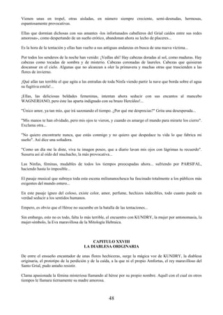 48
Vienen unas en tropel, otras aisladas, en número siempre creciente, semi-desnudas, hermosas,
espantosamente provocativas.
Ellas que dormían dichosas con sus amantes -los infortunados caballeros del Grial caídos entre sus redes
amorosas-, como despertando de un sueño erótico, abandonan ahora su lecho de placeres...
Es la hora de la tentación y ellas han vuelto a sus antiguas andanzas en busca de una nueva víctima...
Por todos los senderos de la noche han venido: ¡Vedlas ahí! Hay cabezas doradas al sol, como maduras. Hay
cabezas como tocadas de sombra y de misterio. Cabezas coronadas de laureles. Cabezas que quisieran
descansar en el cielo. Algunas que no alcanzan a oler la primavera y muchas otras que trascienden a las
flores de invierno.
¡Qué afán tan terrible el que agita a las entrañas de toda Ninfa viendo partir la nave que borda sobre el agua
su fugitiva estela!...
¡Ellas, las deliciosas beldades femeninas, intentan ahora seducir con sus encantos al mancebo
WAGNERIANO, pero éste las aparta indignado con su brazo Hercúleo!...
"Único amor, ya tan mío, que irá sazonando el tiempo. ¿Por qué me desprecias?" Grita una desesperada...
"Mis manos te han olvidado, pero mis ojos te vieron, y cuando es amargo el mundo para mirarte los cierro".
Exclama otra...
"No quiero encontrarte nunca, que estás conmigo y no quiero que despedace tu vida lo que fabrica mi
sueño". Así dice una soñadora.
"Como un día me la diste, viva tu imagen poseo, que a diario lavan mis ojos con lágrimas tu recuerdo".
Susurra así al oído del muchacho, la más provocativa...
Las Ninfas, féminas, mudables de todos los tiempos preocupadas ahora... sufriendo por PARSIFAL,
haciendo hasta lo imposible...
El pasaje musical que subraya toda esta escena miliunanochesca ha fascinado totalmente a los públicos más
exigentes del mundo entero...
En este pasaje ígneo del coloso, existe color, amor, perfume, hechizos indecibles, todo cuanto puede en
verdad seducir a los sentidos humanos.
Empero, es obvio que el Héroe no sucumbe en la batalla de las tentaciones...
Sin embargo, esto no es todo, falta lo más terrible, el encuentro con KUNDRY, la mujer por antonomasia, la
mujer-símbolo, la Eva maravillosa de la Mitología Hebraica.
CAPITULO XXVIII
LA DIABLESA ORIGINARIA
De entre el ensueño encantador de unas flores hechiceras, surge la mágica voz de KUNDRY, la diablesa
originaria, el prototipo de la perdición y de la caída, a la que ni el propio Amfortas, el rey maravilloso del
Santo Grial, pudo antaño resistir.
Clama apasionada la fémina misteriosa llamando al héroe por su propio nombre. Aquél con el cual en otros
tiempos le llamara tiernamente su madre amorosa.
 