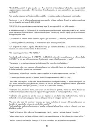 49
"¡PARSIFAL, detente! -le grita la dulce voz-. A un tiempo te invitan el placer y la dicha... ¡Apartaos de él,
vulgares mujeres, enamoradas y frívolas niñas, flores fascinantes de unas cuantas horas que muy pronto os
marchitáis!".
Ante aquellas palabras, las Ninfas volubles, variables y versátiles, quedan profundamente contristadas.
Escrito está -y eso lo saben muchas gentes-, que aquellas bellezas malignas después se alejaron riendo de
regreso al castillo tenebroso de KLINGSOR.
PARSIFAL dirige una mirada temerosa hacia ese lugar de amores donde la voz había surgido...
Y entonces contempla la visión aquella de juvenil y espléndida hermosura; la provocativa KUNDRY tendida
en un macizo de exquisitas flores y exornada con el más fantástico y tentador ropaje que el refinamiento
árabe pudo jamás soñar.
"¿Acaso fuiste tú, sublime beldad femenina, aquella que me llamara? ¿A mí quien jamás tuviera nombre?".
"¿También ¡Oh Dioses!, crecisteis y os desprendisteis de la floresta perfumada?".
"Sí", responde KUNDRY, aquella rubia borrascosa que llamaban Herodías, y sus palabras tan tiernas
resuenan con acentos conmovedores de dulcísima lira...
"A tí inocente y puro, llamé FAL-PARSI..."
"Moribundo en la exótica tierra de CALIFAS y SULTANES, así nombró y saludó gozoso tu valeroso Padre
GAMURET al hijo que había engendrado. Precisamente para revelártelo esperaba yo aquí".
"Ciertamente yo no nací de entre este jardín de maravillas como las otras beldades..."
"Muy lejos de todos estos encantos miliunanochescos está mi querida Patria; tan sólo estaba en este rincón
de dichas pasionales para que me encontrases".
De tierras muy lejanas llegué y muchas cosas extraordinarias he visto; espero que me escuches..."
"Es bueno que tú sepas que tuve la inmensa dicha de conocer a tu madre HERZELEIDE..."
"Sólo llorar sabía aquella excepcional mujer rindiéndose al dolor por el amor y la muerte de tu padre, de
cuya misma desventura quiso preservarte, cifrando en ello sus más altos e imperiosos deberes, apartándote
del ejercicio de las armas para guardarte y salvarte de la saña de los hombres".
"Madrecita linda, madrecita buena, que tuviste un día labios de granada, dientes de marfil, bucles que
rodaban como una cascada sobre esa tu espalda tibia y perfumada, en ese tu cuerpo tallado a buril..."
"Madrecita santa que tuviste un día, todos los encantos de una bella hurí; madrecita tierna, blanca y
perfumada como una azucena que al abrir su cáliz convirtióse en cuna para mecerte a tí".
"Tan sólo hubo para ella sombras y temores, que nunca tú, habías de conocer. ¿No escuchas acaso sus
llamadas de angustia, las mismas de cuando lejos andabas?".
"Madrecita linda, madrecita buena, que en aquellas noches de la Luna llena, ponías el columpio en el gran
árbol de tu jardín..."
"Ya allí te llevaba el dulce y la cena olorosa a musgo, clavel y verbena y a rosas, durazno y jazmín..."
"Más tú nunca supiste sus penas, ni jamás el delirio de sus sufrimientos, un día te fuiste para jamás volver..."
"Ansiosa te esperó muchos días, hasta que la hicieron enmudecer sus propios lamentos y murió..."
 