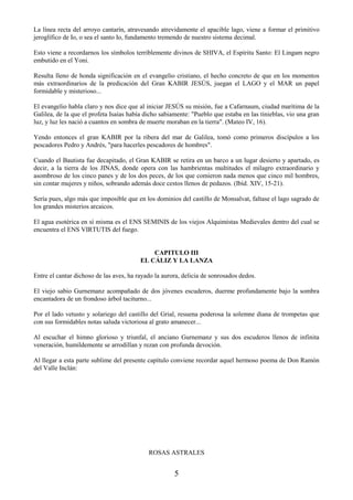 5
La línea recta del arroyo cantarín, atravesando atrevidamente el apacible lago, viene a formar el primitivo
jeroglífico de Io, o sea el santo Io, fundamento tremendo de nuestro sistema decimal.
Esto viene a recordarnos los símbolos terriblemente divinos de SHIVA, el Espíritu Santo: El Lingam negro
embutido en el Yoni.
Resulta lleno de honda significación en el evangelio cristiano, el hecho concreto de que en los momentos
más extraordinarios de la predicación del Gran KABIR JESÚS, juegan el LAGO y el MAR un papel
formidable y misterioso...
El evangelio habla claro y nos dice que al iniciar JESÚS su misión, fue a Cafarnaum, ciudad marítima de la
Galilea, de la que el profeta Isaías había dicho sabiamente: "Pueblo que estaba en las tinieblas, vio una gran
luz, y luz les nació a cuantos en sombra de muerte moraban en la tierra". (Mateo IV, 16).
Yendo entonces el gran KABIR por la ribera del mar de Galilea, tomó como primeros discípulos a los
pescadores Pedro y Andrés, "para hacerles pescadores de hombres".
Cuando el Bautista fue decapitado, el Gran KABIR se retira en un barco a un lugar desierto y apartado, es
decir, a la tierra de los JINAS, donde opera con las hambrientas multitudes el milagro extraordinario y
asombroso de los cinco panes y de los dos peces, de los que comieron nada menos que cinco mil hombres,
sin contar mujeres y niños, sobrando además doce cestos llenos de pedazos. (Ibíd. XIV, 15-21).
Sería pues, algo más que imposible que en los dominios del castillo de Monsalvat, faltase el lago sagrado de
los grandes misterios arcaicos.
El agua esotérica en sí misma es el ENS SEMINIS de los viejos Alquimistas Medievales dentro del cual se
encuentra el ENS VIRTUTIS del fuego.
CAPITULO III
EL CÁLIZ Y LA LANZA
Entre el cantar dichoso de las aves, ha rayado la aurora, delicia de sonrosados dedos.
El viejo sabio Gurnemanz acompañado de dos jóvenes escuderos, duerme profundamente bajo la sombra
encantadora de un frondoso árbol taciturno...
Por el lado vetusto y solariego del castillo del Grial, resuena poderosa la solemne diana de trompetas que
con sus formidables notas saluda victoriosa al grato amanecer...
Al escuchar el himno glorioso y triunfal, el anciano Gurnemanz y sus dos escuderos llenos de infinita
veneración, humildemente se arrodillan y rezan con profunda devoción.
Al llegar a esta parte sublime del presente capítulo conviene recordar aquel hermoso poema de Don Ramón
del Valle Inclán:
ROSAS ASTRALES
 