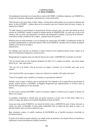 50
CAPITULO XXIX
EL BESO TERRIBLE
Tremendamente interesado con el maravilloso relato de KUNDRY, la diablesa originaria, cae PARSIFAL a
los pies de la hermosa, sobrecogido y abrumado por el más acerbo dolor.
"Desconocido te fue hasta ahora el dolor -añade-, ni hasta ahora sentir pudiste en el corazón las dulzuras del
placer -le dice KUNDRY-. ¡Aplaca ahora en los consuelos, que son el natural botín del amor, la pena y la
angustia de tu llanto!”
"El saber tornará en conocimiento la inconsciencia. Procura conocer, pues, ese amor que abrazó un día el
corazón de GAMURET cuando le inundó la ardiente pasión de HERZELEIDE; ese amor que un día te dio
cuerpo y vida; ese amor, que ahuyentará a la muerte; que ahuyentará tu torpeza, y que hoy ha de ofrecerte...
como último saludo y bendición de tu madre... el primer beso de la pasión".
Mientras parla tan deliciosamente y con ese lenguaje tan conmovedor, KUNDRY, la beldad más terrible, ha
reclinado completamente su cabeza de encantos sobre la de PARSIFAL, uniendo al fin sus labios de púrpura
maldita con los de él en un largo y
ardiente beso...
Sin embargo, para todo hay un momento; el ígneo contacto de tan espantosa pasión sexual, origina en el
héroe de la Dramática Wagneriana, intensivo terror...
Desgarrado por la angustia grita con todas las fuerzas de su alma "¡AMFORTAS! ¡La herida! ¡La herida!
"¡En mi corazón arde ya! ¡Sus lamentos desgarran mi alma! ¡Yo vi sangrar esa herida..., que ahora sangra
dentro de mí... aquí, aquí mismo..."
"¡No, no! ¡No es la herida! ¡Aún ha de correr esa sangre a torrentes! ¡Es el incendio aquí, aquí, en mi
cuerpo!".
"¡Es el ansia horrible, que me agarra y sujeta con violencia los sentidos! ¡Oh suplico del amor!”
"Todo mi ser palpita, arde y tiembla y se estremece en pecaminosos anhelos!"
Después viene lo mejor: el héroe evoca el recuerdo del Vaso Sagrado y de la sangre Divina que derramó el
pecado, rechaza heroico a KUNDRY, la Magdala Wagneriana que espantosamente se revuelca entre su
lecho de flores agitada por la más tremenda
lujuria...
En vano recurre entonces KUNDRY a todos los encantos, engaños y artificios que le sugiere su astucia. El
Héroe se le escapa...
La pecadora, exasperada y vencida, pero sin querer renunciar a la que creía su fácil presa, llama en su
socorro al mago, que aparece en la muralla blandiendo la lanza del Señor...
Lanza que arroja contra PARSIFAL con ánimo de herirle como a AMFORTAS; pero el héroe está puro, y
resulta, por tanto, invulnerable, la lanza queda suspendida sobre la cabeza de éste, quien la coge, y, en
ademán extático, hace con ella la señal de la cruz...
Bajo semejante conjuro, el castillo tenebroso de KLINGSOR cae al horrible precipicio convertido en
polvareda cósmica...
El jardín de las delicias queda reducido a un simple yermo de penitente y las mujeres-flores se marchitan y
ruedan por el suelo arrastradas por temibles huracanes...
 