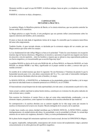 51
Momento terrible es aquél en que KUNDRY, la belleza maligna, lanza un grito y se desploma como herida
de muerte...
PARSIFAL victorioso se aleja y desaparece...
CAPITULO XXX
METAFÍSICA PRACTICA
La auténtica Magia, la Metafísica práctica de Bacón, es la ciencia misteriosa, que nos permite controlar las
fuerzas sutiles de la naturaleza.
La Magia práctica es según Novalis, el arte prodigioso que nos permite influir conscientemente sobre los
aspectos interiores del hombre y de la naturaleza.
El amor es fuera de toda duda el ingrediente íntimo de la magia. Es ostensible que la sustancia maravillosa
del amor obra mágicamente.
También Goethe, el gran iniciado alemán, se declaraba por la existencia mágica del ser creador; por una
Magia anímica que actúa sobre los cuerpos.
La Ley fundamental de todo influjo Mágico se basa en la polaridad. "Todos los seres humanos sin excepción
tenemos algo de fuerzas eléctricas y Magnéticas en nosotros y ejercemos al igual de una magneto una fuerza
de atracción y otra de repulsión... entre los hombres y mujeres que se adoran es muy especialmente poderosa
esa fuerza magnética y es incuestionable que su acción llega muy lejos".
La palabra MAGIA se deriva de la raíz aria MAB (de ahí, en Persa MAGA; en Sánscrito MAHAS; en Latín
MAGIS; en alemán MEBR o sea Más), significando en el propio sentido un saber y conocer más que la
medida corriente".
En nombre de la verdad tenemos que decir lo siguiente: No son Hormonas o Vitaminas de patente lo que la
humanidad necesita para vivir, sino pleno conocimiento del Tu y Yo, y por ende el intercambio inteligente
de las más selectas facultades afectivas entre el hombre y la mujer.
La MAGIA SEXUAL, el MAITHUNA, se fundamenta en las propiedades polares del hombre y de la mujer
que fuera de toda duda tienen su elemento potencial en el PHALO y en el ÚTERO.
El funcionalismo sexual desprovisto de toda espiritualidad y de todo amor, es únicamente un polo de la vida.
Ansia sexual y anhelo espiritual en plena fusión mística, constituyen en sí mismos los dos polos radicales de
todo erotismo sano y creador.
Para nosotros los Gnósticos el cuerpo físico es algo así como alma materializada, condensada, y no un
elemento impuro, pecaminoso, como suponen los tratadistas de la ascética absoluta de tipo medieval.
En contraposición a la ascética absoluta con su carácter negador de la vida surge como por encanto la
ascética revolucionaria de la nueva era Acuaria: Mezcla inteligente de lo sexual y de lo espiritual.
A todas luces resalta con entera claridad meridiana que la MAGIA SEXUAL, la SEXO-YOGA, conduce
inteligentemente a la unidad mística del alma y la sensualidad, o sea la sexualidad vivificada: Lo sexual deja
entonces de ser motivo de vergüenza, disimulo o Tabú y se torna profundamente religioso.
De la plena fusión integral del entusiasmo espiritual con el ansia sexual, deviene la CONCIENCIA Mágica.
Es urgente, inaplazable, indispensable, emanciparnos del círculo vicioso del acoplamiento vulgar y penetrar
conscientemente en la esfera gloriosa del equilibrio magnético.
 