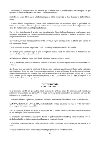 54
La Voluntad y la Imaginación de dos amantes que se adoran entre sí, hombre-mujer, consisten pues, en que
mediante el común ardor sexual den forma a su universo íntimo.
En todos los viejos libros de la sabiduría antigua se habla siempre de la "Isla Sagrada" y de los Dioses
santos.
Tal ínsula bendita e imperecedera, nunca, jamás en la historia de los incontables siglos ha participado del
Némesis de los otros continentes, por ser ciertamente la única cuyo destino es durar desde el principio hasta
el fin del Mahanvantara pasando por cada Ronda.
Esa es, fuera de toda duda, la arcaica cuna paradisíaca de Adam-Kadmon, la primera raza humana, gente
andrógina, protoplasmática, capaz de reproducirse como ya dijimos, mediante el poder de la voluntad y de la
imaginación unidas en vibrante armonía.
Isla venerada, morada exótica del último mortal Divino, escogido entonces como un Shishta para semilla de
esta humanidad pigmea.
Tierra miliunanochesca de los paraísos "Jinas" en las regiones septentrionales del mundo.
"La estrella polar del norte fija en ella su vigilante mirada, desde la aurora hasta la terminación del
crepúsculo de un día del Gran Aliento".
Isla bendita que debemos buscar en el fondo mismo de nuestra conciencia íntima.
ADAM-KADMON debe nacer dentro de cada uno de nosotros, mediante el poder maravilloso de la MAGIA
SEXUAL.
Así llenaras cien lacrimatorias con la sal de tus ojos; así suspiraras espantosamente hasta luchar en ímpetu
con el doloroso viento que pasa, destrozando cruelmente los pétalos perfumados de las flores de tus jardines,
así sollozaras amargamente hasta herir de muerte las entrañas de la noche estrellada, os juro por el eterno
Dios viviente, que de ninguna manera sería posible tu AUTO-REALIZACIÓN INTIMA, si alejaras de tu
vida la dicha del amor, la Magia Sexual.
CAPITULO XXXIII
LA DIVINA PAREJA
Es el momento terrible en que deben entrar en juego las eróticas armas del amor pasional avasallador,
patrimonio muy especial de KUNDRY, la mujer superior, la más encantadora y perniciosa de todas las
criaturas en su victoria eterna.
La tosca vestidura de la penitente, de la tierra huraña de la mensajera fiel del Santo Grial, ha desaparecido.
KUNDRY, HERODÍAS, GUNDRIGIA, es ahora la núbil belleza femenina, con todo el poder maravilloso
de su mágica fascinación irresistible.
Entre la penumbra deliciosa del jardín, se comprende que el conjuro hechicero del mago malo la ha envuelto
en sus sortilegios fatales espantosamente.
El desempeño esclavizante del desiderato abismal es ya francamente ineludible y como es natural, sufre la
desdichada beldad en las ignotas profundidades de su conciencia íntima.
La bellísima y espantosa escena de la tentación sexual ha comenzado entre los espejos fascinantes de la
vida...
Y lo que sucede en el fondo anímico de aquella mujer provocativa, sólo Dios lo sabe.
 