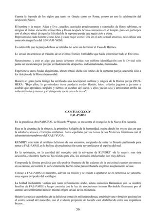 56
Cuenta la leyenda de los siglos que tanto en Grecia como en Roma, estuvo en uso la celebración del
desposorio Sacro.
El hombre y la mujer -Adán y Eva-, ungidos, ataviados preciosamente y coronados de flores sublimes, se
dirigían al mutuo encuentro como Dios y Diosa después de una ceremonia en el templo, para ser partícipes
con el abrazo ritual de aquella felicidad de la suprema pareja que regía cielo y tierra.
Representado cada hombre como Zeus y cada mujer como Hera en el acto sexual amoroso, realizábase una
conexión magnífica del LINGAM-YONI.
Es ostensible que la pareja dichosa se retiraba del acto sin derramar el Vaso de Hermes.
Lo sexual era entonces el trasunto de un evento cósmico formidable que hacía estremecer todo el Universo.
Naturalmente, y esto es algo que jamás debemos olvidar, tan sublime identificación con lo Divinal sólo
podía ser alcanzada por parejas verdaderamente despiertas, individualizadas, iluminadas.
Experiencia sacra, bodas alquimistas, abrazo ritual, dicha sin límites de la suprema pareja, accesible sólo a
los Adeptos de la Blanca hermandad.
Homero el gran poeta Griego ha verificado una descripción sublime y mágica de la Divina pareja ZEUS-
HERA: "Bajo ellos, la germinadora tierra producía verdor florido, lotos, tréboles jugosos y jacintos y
azafrán que apretados, túrgidos y tiernos se alzaban del suelo, y ellos yacían allá y arrastraban arriba las
nubes titilantes y áureas, y el chispeante rocío caía a la tierra".
CAPITULO XXXIV
FAL-PARSI
En la grandiosa obra PARSIFAL de Ricardo Wagner, se encuentra el evangelio de la Nueva Era Acuaria.
Esta es la doctrina de la síntesis, la primitiva Religión de la humanidad, oculta desde los tristes días en que
la sabiduría arcaica, el templo simbólico, fuera sepultado por las ruinas de los Misterios Iniciáticos con el
advenimiento tenebroso del KALI-YUGA.
KUNDRY con todo el artificio delicioso de sus encantos, surgiendo de entre la floresta perfumada para
tentar a FAL-PARSI, es la belleza de predestinación santa pervertida por el espíritu del mal.
En la resistencia, en la castidad del mancebo está la salvación de KUNDRY -de la mujer-, mas ésta
desconfía, el hombre fuerte no ha existido para ella, los animales intelectuales son muy débiles.
Comprende la fémina preciosa que sólo podría libertarse de las cadenas de la esclavitud cuando encontrase
en su camino un hombre lo suficientemente fuerte como para rechazarla en pleno acoplamiento sexual.
Conoce a FAL-PARSI el mancebo, adivina su misión y se resiste a apartarse de él, temerosa de vencerle,
muy segura del poder del sortilegio.
La beldad inolvidable vestida con tanto refinamiento árabe, astuta comienza llamándole con su nombre
familiar de FAL-PARSI y luego continúa con la ley de asociaciones íntimas llevándole finamente por el
camino del sentimiento hasta el mismo origen sexual de su existencia.
Quiere la exótica sacerdotisa de la deliciosa tentación miliunanochesca, establecer una vibración pasional en
el centro sexual del mancebo, con el evidente propósito de hacerle caer desfallecido entre sus impúdicos
brazos...
 